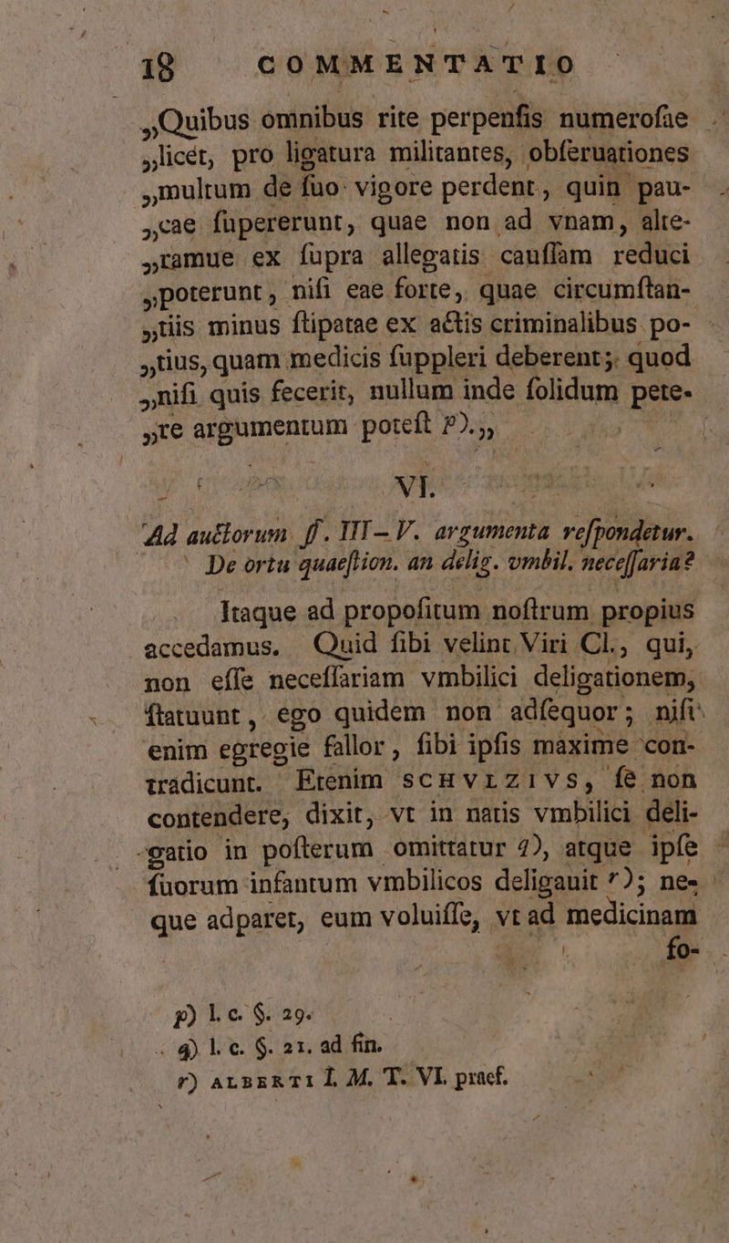 Quibus omnibus rite perpenfis numerofüe ,licét, pro ligatura militantes, obferuationes ,mulrum de fuo: vigore perdent, quin pau- cae füpererunt, quae non ad vnam, alte- ,ramue ex fupra allegatis cauffam reduci poterunt , mifi eae forte, quae circumftan- uis minus ftipatae ex atis criminalibus po- tius, quam medicis fuppleri deberent; quod nifi. quis fecerit, nullum inde folidum pete- te argumentum poteft P).;, PEUT M i ORNA Up cE ANTA VOTRE | Ad auttorum. f. TIT— V. argumenta re[pondetur.. (^^ Dpeortu quae[tion. an deliz. ombil. necefJavia? Itaque ad propofitum noftrum propius &amp;ccedamus, | Quid fibi velint Viri Cl, qui, mon effe neceffariam vmbilici deligationem, ftatuunt, ego quidem non adíequor; nift: enim egregie fallor, fibi ipfis maxime 'con- iràdicunt. Etenim scHvrzivs, fe non contendere, dixit, vt in natis vmbilici deli- -gatio in pofterum omittatur 4), atque ipfe fuorum infantum vmbilicos deligauit ^); ne» que adparet, eum voluiíffe, vt ad medicinam : v fo- - p) le $. 29. u Vt TN .4 Le $.21.2d fin. — n r) ALBER TI I. M. T. VI praef. A)