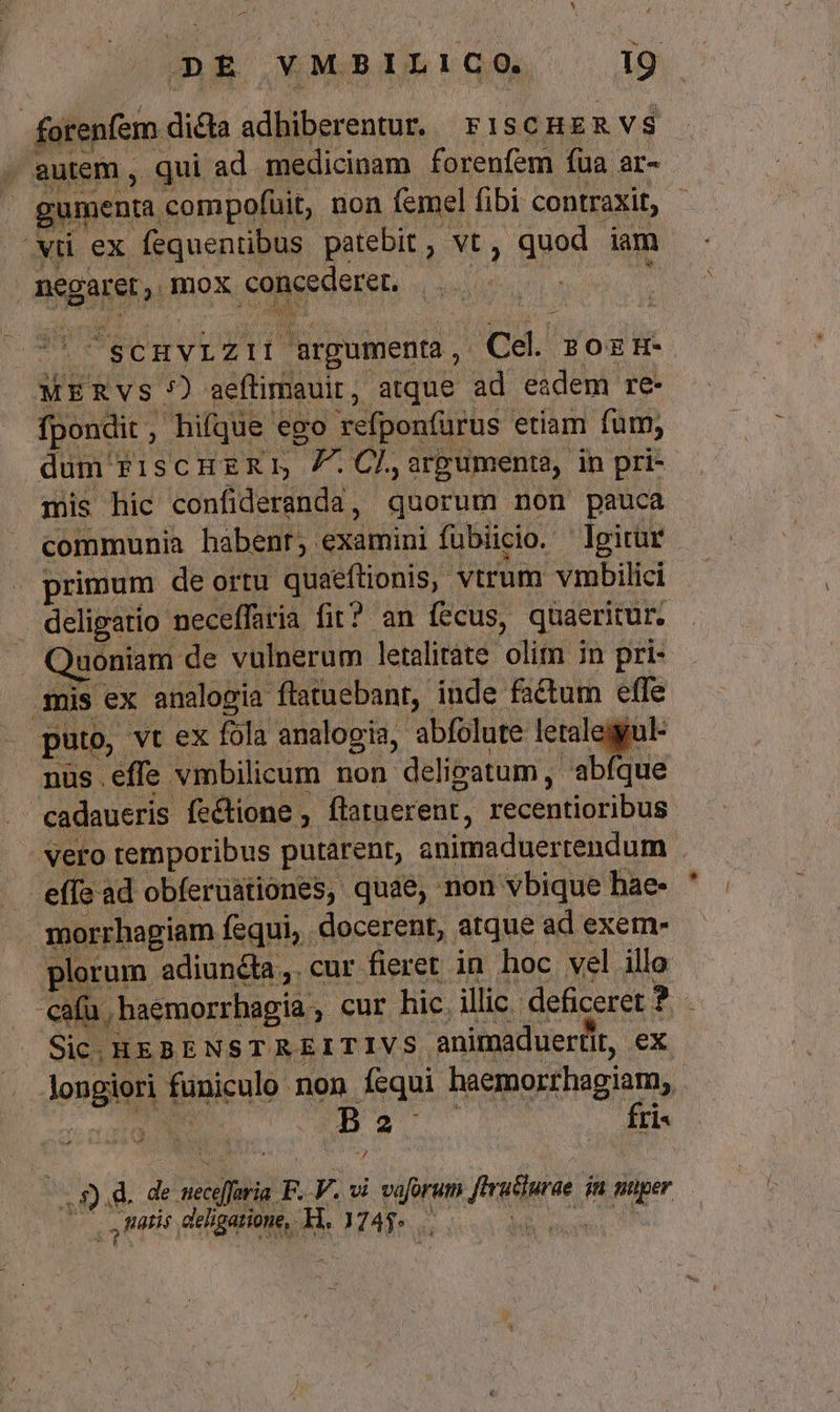 DE VMBILICO. 19 forenfem | da adhiberentur. FISCHER VS . autem , qui ad medicinam forenfem fua ar- gumenma. compofuit, non femel fibi contraxit, - vu ex fequentibus patebit , vt , quod iam | negaret, mox concederer. ; UE 'ScHvizii argument, Cel sozH- MERVS 7) aeflimauit, atque ad eadem re- fpondit. , hifque ego vefponfürus etiam fum, dum riscmuzxr 7.CL,argumenta, in pri- mis hic confideranda , quorum non pauca communia habent; examini fübiicio. Igitür | primum de ortu quaeftionis, vtrum vmbilici deligatio : neceffaria fit? an fecus, quaeritur. Quoniam de vulnerum letalirate olim in pri- .mis ex analogia flatuebant, inde factum effe puto, vt ex fola analogia, abfolute letalegul- nus effe vmbilicum non deli limatum , abfque | cadaueris fe&amp;ione , flatuerent, PretescuM - vero temporibus putárent, animaduertendum | effe ad obferuationes, quae, non vbique hae- morrhagiam fequi, docerent, atque ad exem- plorum adiuncta, cur fieret in hoc vel illo cafu ; haemorrhagia cur hic. illic. deficeret ? E Sic. HEBENSTREITIVS. animaduertlt, ex longiori. funiculo. non Íísqui haemorrhagiam, : B 2 fri- .— Ratis deligatione, H. 1245... :