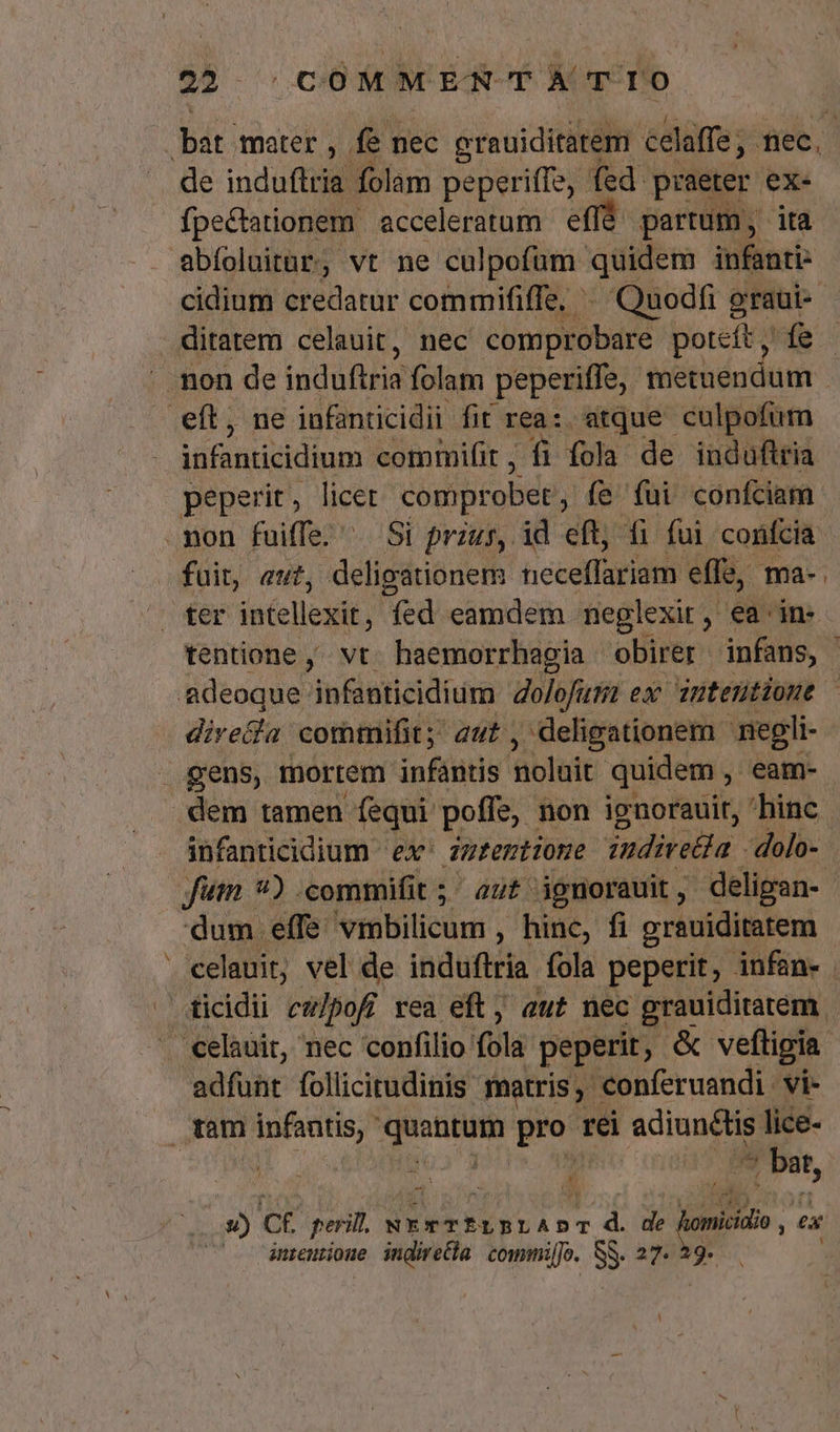 $$ 5c OMMEN TA TIO bat. mater , fe 1 nec erauiditarem celaffe ; ee, de induftria folam peperiffe, fed praeter ex- abíoluitar, vt ne culpofüm qüidem infanti- cidium credatur commififfe, ^ Quodfi graui- ditatem celauit, nec comprobare poteít, fe eft, ne infanticidii fit rea: atque culpofum peperit, licet comprobet , fe fui confciam fuit, eut, deligationem heceffiridtn effe, ma- dire&amp;a commifit; aut , deligationem negli- gens, mortem infantis noloit quidem eam- dem tamen fequi poffe, non ignorauit, 'hinc fim *) .commifit ;' aut ignorauit, deligan- dum effe omitti ; hinc, fi grauiditatem | Csficidii ctt]pofi rea eft; aut nec spe. adfunt follicirudinis matris, conferuandi vi- tam infantis, Pod pro rei adiunctis lice- : ^ bat 3 f C ANS d d 3 i / sh ^ u) ct perill. NErTE fÍLBLAD ja i de homicialo ,