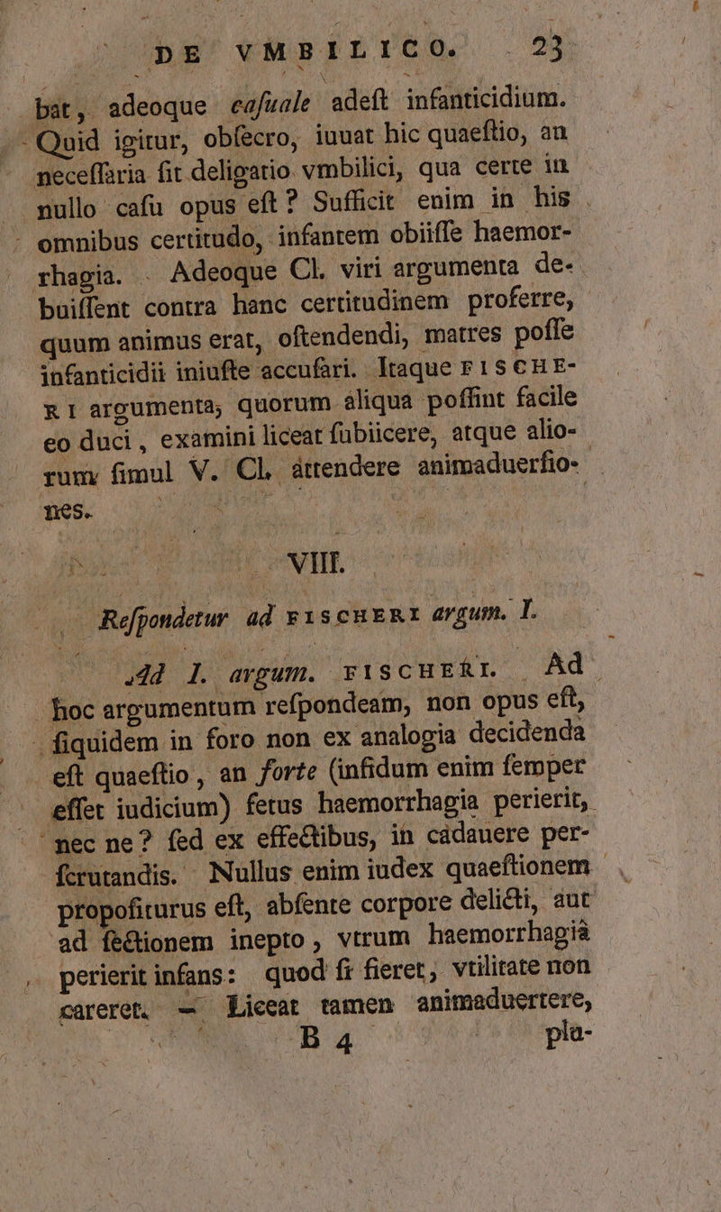 z M NA (PNE j bat, adeoque cafzale adeft infanticidium. -.- Quid igitur, obíecro, iuuat hic quaeftio, an - geceffaria fit deligatio. vmbilici, qua certe in . mullo cafu opus eft? Sufficit enim jn his . : omnibus certitudo, infantem obiiffe haemor- rhagia. - Adeoque Cl. viri argumenta de- boiffent contra hanc certitudinem proferre, quum animus erat, oftendendi, matres poffe infanticidii iniufte 'accufari. Itaque F 1S € H E- &amp; 1 argumenta; quorum àliqua poffint facile eo duci, examini liceat fübiicere, atque alio- rumy fimul V. Cl, áttendere animaduerfio- kin S SEU 1S ^s | pus menm CNET. |. Repondetur ad F1scu ER argu. T. | d l. argum. FiSCHERL Ad hoc argumentum refpondeam, non opus eft; . fiquidem in foro non ex analogia decidenda eft quaeftio , an forte (infidum enim femper effet iudicium) fetus haemorrhagia perierit, nec ne? fed ex effectibus, in cadauere per- fcrutandis. Nullus enim iudex quaeftionem - propofiturus eft, abfente corpore delicti, aut ad fe&amp;ionem inepto, vtrum hasemorrhagià , perierit infans: quod fi fieret, vtilitate non careret, — Liceat tamen animaduertere, TEL UBSG Usxtccope- Y
