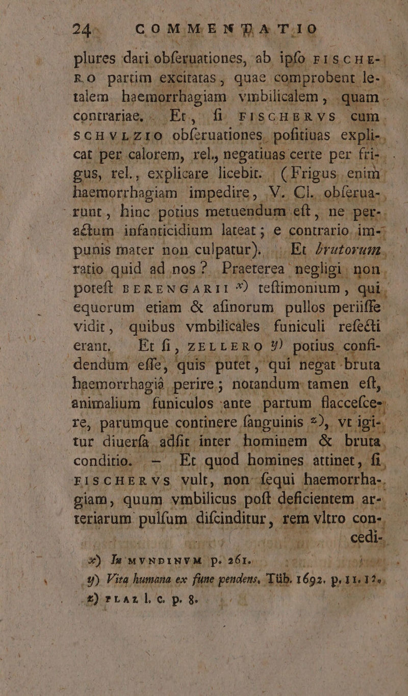 plures dari obferuationes, ab. ipfo. RISCHE-R] EO parüm eXcitatas, quae 'comprobent lez talem. jcnpigim. vinbilicalem , quam. contrariae, .. .Et., | fi. FISGHERVS cum. SCHYVLZIO obfzruationes. . pofitiuas expli-. | cat per. calorem, rel, negatiuas certe per Frid, gus, rel., explicare. licebit. 1 rias, enim : haemorrhagiam impedire, .V. Cl. . obíerua- ,  Kübt., Diac. potius MS eft, ne per-. actum infanticidium lateat ; e contrario, im-: punis mater non culpatur). mo brutorum. a ratio quid ad nos ? BiaErrea negligi. gon. poteft BERENGARII *) teflimonium , qui. equorum etiam &amp; afinorum pullos petii. 3 vidit, quibus vmbilicales funiculi refe&amp;ti exam Pt ZELLERQ 4) potius. confi- ' dendum effe, quis putet, qui negat bruta haemorrhagià. perire ; norandum: tamen eft, animalium funiculos ante partum flaccefces re, parumque continere fanguinis 2), vt igi-. 2^ tur diuerfa. 30h; inter hominem. &amp; bruta. | conditio. - T «Et quod. homines attinet fi. FISCHERVS 'vult, non: fequi haemorrha-. giam, quum vmbilicus poft deficienrem « ar. rteriarum pulfum difcinditur , rem vltro con-, | WARUM WO s 3) Il wvmpiNVM p.261. 000 kit. .3)) Vita humana ex. füne pendens, Sub 1693. pi In $0 SE) rtAz cp Uu x