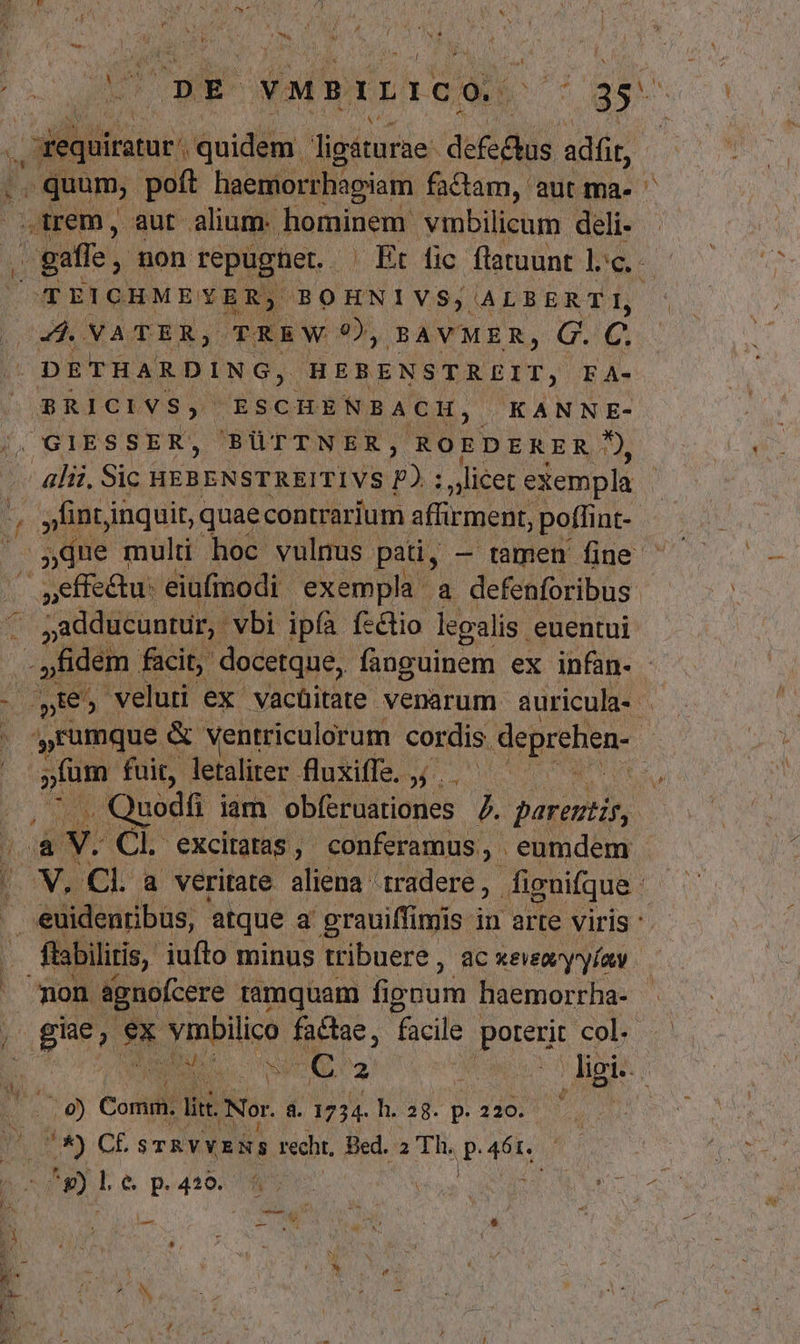 BT / EM Cp vMPILICÓ ^ 35- .equiratur quidem. ligáturae. defectus adf . quum; poít haemorrhapiam factam, aut ma-- arem, aut alium. hominem vinbilicum deli- - gaffe, mon repugtet ^ Et fic flatuunt lc. TEICHMEYER, BOHNIVS, ALBERTI, cud MATTER, TTREW 9), BAVMER, G. C. DETHARD ING, BERENSEREIT, F A- BRICIVS, ESCHE ENBACH, KANNE- . GIESSER, 'BÜTTNER, ROEDERER: m alii. Sic HEBENSTREITIVS p) : licet exempla 4 | int inquit, quaecontrarium affirment, poflint- due multi hoc vulnus pati, — tamen fine | : (C seffeu: eiufmodi exempla a defenforibus ^ sadducunur,. vbi ipfà fslio legalis euentui - fidem facit, docetque, fanguinem ex infan- - 3 ZA colk veluti ex vacüitate venarum auricula- i | » umque : &amp; ventriculorum cordis. deprehen- | - ^ - uodi iam ob(ervationes 2 parentis, AOL excitatas , conferamus, . eumdem . euidenribus, atque a grauiffimis in arte viris ' füsbilitis, iufto minus tribuere, ac xeveayyíav non agnofcere tamquam fippum haemorrha- i. ex odii factae, facile poterit col. 1 S NU AIRE La T .9) Comm. li. Nor. à. 1734. h. 28. p. 220. f n) CE STRVYENS recht, Bed. 2 Th. JP T