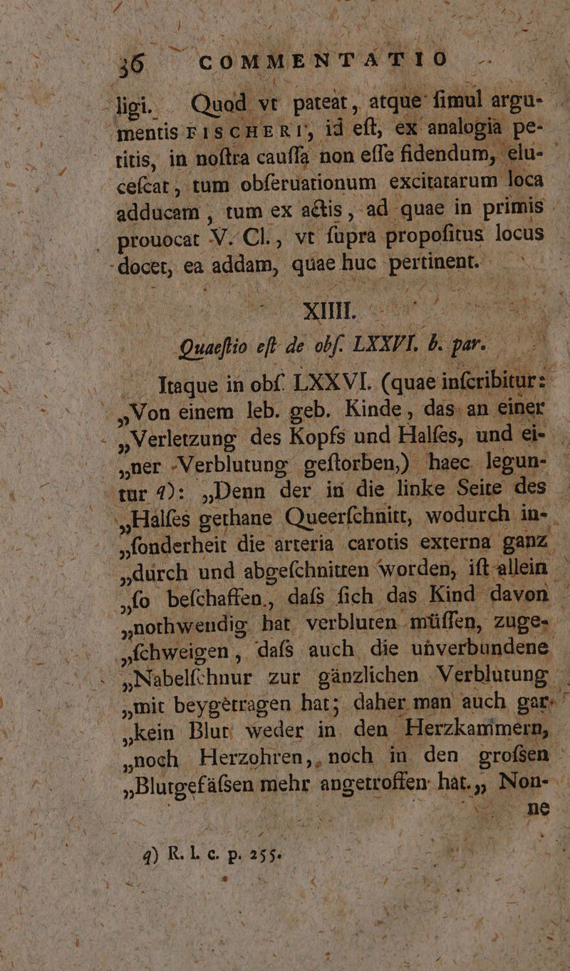 / 1 -- E ^ PEE ? ^ ? PEL. Mg a , * 5 ^ mentis PISCHER!, id eft, ex: analogia pe ritis, in noftra cauffa non eífe fidendum, elu- ' calda) trum obferdationum excitatarum loca adducem , tum ex adis, :ad quae in primis . prouocat M. Cl, vt füpra. propofitus locus - : m xin. - i^ EP. : » x wh j | Quaelio ele de obf. LXXPI. &amp; pu M. irs ed LXXVI. (quae infcribitur 2 »Verletzung des Kopfs und Halfes, und ei- ,Qdurch und abgefchnitten worden, ift allein am beíchaffen., dafs fich das Kind. davon j jnothwendig hat. verbluren müffen, züge. .»chweigen , daís auch die ubverbundene mit beygétragen. bat; daher man auch gar. ' kein Blut weder in. den Herzkanimern, F Aog. Herzohren,, noch iu den grofsen » »BlurgefüGen m Wehr angetroffen: hat. » | ue J 4) R. L o. P: 2554 | NA * . d e *