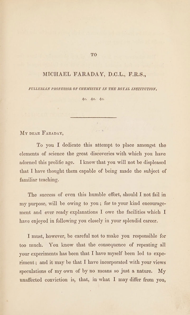 TO MICHAEL FARADAY, D.C.L., F.R.S., FULLERIAN PROFESSOR OF CHEMISTRY IN THE ROYAL INSTITUTION; &c. §&. §e. My pear Farapay, To you I dedicate this attempt to place amongst the elements of science the great discoveries with which you have adorned this prolific age. Iknow that you will not be displeased that I have thought them capable of being made the subject of familiar teaching. The success of even this humble effort, should I not fail in my purpose, will be owing to you; for to your kind encourage- ment and ever ready explanations I owe the facilities which I have enjoyed in following you closely in your splendid career. I must, however, be careful not to make you responsible for too much. You know that the consequence of repeating all your experiments has been that [ have myself been led to expe- riment; and it may be that I have incorporated with your views speculations of my own of by no means so just a nature. My unaffected conviction is, that, in what I may differ from you,