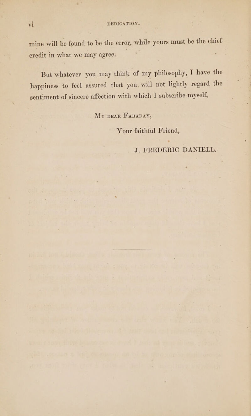 mine will be found to be the error, while yours must be the chief credit in what we may agree. But whatever you may think of my philosophy, I have the happiness to feel assured that you, will not lightly regard the sentiment of sincere affection with which I subscribe myself, My pear Farapay, Your faithful Friend, J. FREDERIC DANIELL.