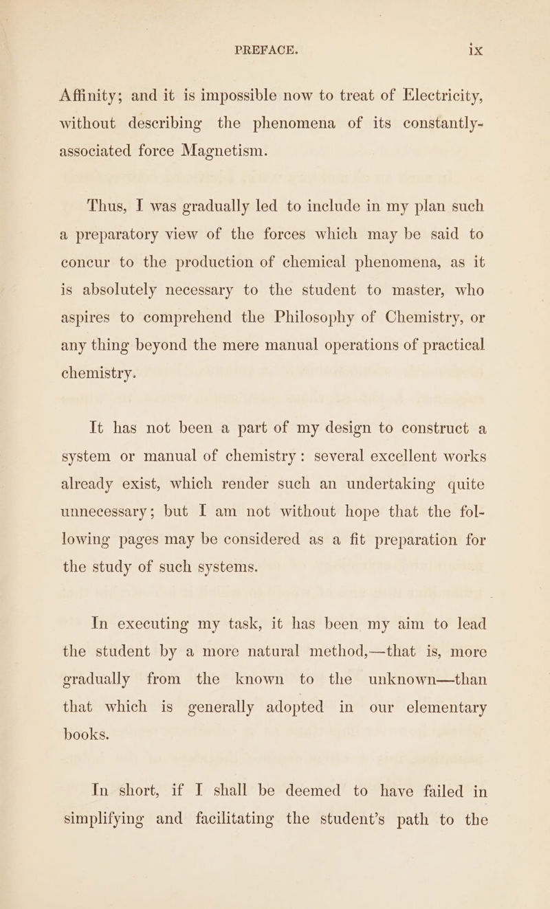 Affinity; and it is impossible now to treat of Electricity, without describing the phenomena of its constantly- associated force Magnetism. Thus, I was gradually led to include in my plan such a preparatory view of the forces which may be said to concur to the production of chemical phenomena, as it is absolutely necessary to the student to master, who aspires to comprehend the Philosophy of Chemistry, or any thing beyond the mere manual operations of practical chemistry. It has not been a part of my design to construct a system or manual of chemistry: several excellent works already exist, which render such an undertaking quite unnecessary; but I am not without hope that the fol- lowing pages may be considered as a fit preparation for the study of such systems. In executing my task, it has been my aim to lead the student by a more natural method,—that is, more gradually from the known to the unknown—than that which is generally adopted in our elementary books. In short, if I shall be deemed to have failed in simplifying and facilitating the student’s path to the