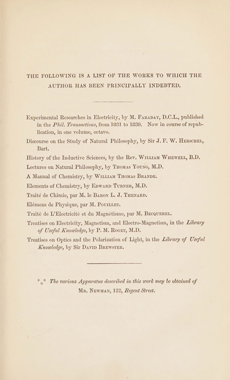 THE FOLLOWING IS A LIST OF THE WORKS TO WHICH THE AUTHOR HAS BEEN PRINCIPALLY INDEBTED, Experimental Researches in Electricity, by M. Farapay, D.C.L., published in the Phil. Transactions, from 1831 to 1839. Now in course of repub- lication, in one volume, octavo. Discourse on the Study of Natural Philosophy, by Sir J. F. W. Herscuet, Bart. History of the Inductive Sciences, by the Rev. Witt1AmM WHEWELL, B.D. Lectures on Natural Philosophy, by Tuomas Youne, M.D. A Manual of Chemistry, by W1ii1am THomas BRANDE. Elements of Chemistry, by Epwarp Turner, M.D. Traité de Chimie, par M. le Baron L. J. THEnarp. Elemens de Physique, par M. PovrmLier. Traité de L’Electricité et du Magnétisme, par M. BecQuEREL, Treatises on Electricity, Magnetism, and Electro-Magnetism, in the Library of Useful Knowledge, by P. M. Rocrr, M.D. Treatises on Optics and the Polarization of Light, in the Library of Useful Knowledge, by Sir Davip BREwsTER. * * The various Apparatus described in this work may be obtained of Mr, Newman, 122, Regent Street.