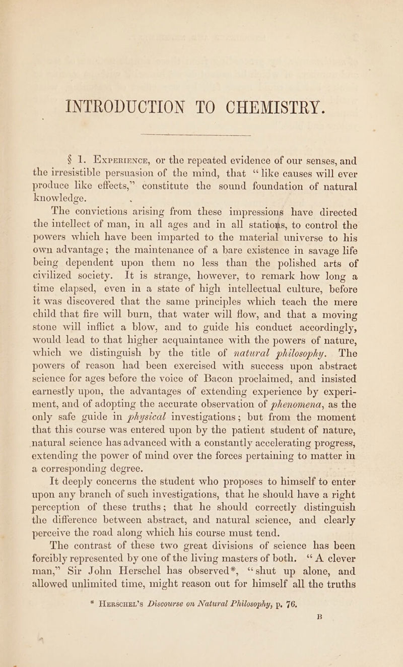 INTRODUCTION TO CHEMISTRY. § 1. Expertence, or the repeated evidence of our senses, and the irresistible persuasion of the mind, that “like causes will ever produce like effects,” constitute the sound foundation of natural knowledge. The convictions arising from these impressions have directed the intellect of man, in all ages and in all stations, to control the powers which have been imparted to the material universe to his own advantage; the maintenance of a bare existence in savage life being dependent upon them no less than the polished arts of civilized society. It is strange, however, to remark how long a time elapsed, even in a state of high intellectual culture, before it was discovered that the same principles which teach the mere child that fire will burn, that water will flow, and that a moving stone will inflict a blow, and to guide his conduct accordingly, would lead to that higher acquaintance with the powers of nature, which we distinguish by the title of natural philosophy. The powers of reason had been exercised with success upon abstract science for ages before the voice of Bacon proclaimed, and insisted earnestly upon, the advantages of extending experience by experi- ment, and of adopting the accurate observation of phenomena, as the only safe guide in phystcal investigations; but from the moment that this course was entered upon by the patient student of nature, natural science has advanced with a constantly accelerating progress, extending the power of mind over the forces pertaining to matter in a corresponding degree. It deeply concerns the student who proposes to himself to enter upon any branch of such investigations, that he should have a right perception of these truths; that he should correctly distinguish the difference between abstract, and natural science, and clearly perceive the road along which his course must tend. The contrast of these two great divisions of science has been forcibly represented by one of the living masters of both. ‘A clever man,” Sir John Herschel has observed*, “shut up alone, and allowed unlimited time, might reason out for himself all the truths * HFIERSCHEL’s Discourse on Natural Philosophy, p. 76. B