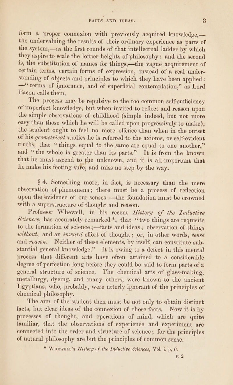 form a proper connexion with previously acquired knowledge,— the undervaluing the results of their ordinary experience as parts of the system,—as the first rounds of that intellectual ladder by which they aspire to scale the loftier heights of philosophy: and the second is, the substitution of names for things,—the vague acquirement of certain terms, certain forms of expression, instead of a real under- standing of objects and principles to which they have been applied: —*“ terms of ignorance, and of superficial contemplation,” as Lord Bacon calls them. The process may be repulsive to the too common self-sufficiency of imperfect knowledge, but when invited to reflect and reason upon the simple observations of childhood (simple indeed, but not more easy than those which he will be called upon progressively to make), the student ought to feel no more offerice than when in the outset of his geometrical studies he is referred to the axioms, or self-evident truths, that ‘things equal to the same are equal to one another,” and ‘‘the whole is greater than its parts.” It is from the known that he must ascend to the unknown, and it is all-important that he make his footing sure, and miss no step by the way. $4. Something more, in fact, is necessary than the mere observation of phenomena; there must be a process of reflection upon the evidence of our senses:—the foundation must be crowned with a superstructure of thought and reason. Professor Whewell, in his recent History of the Inductive Sciences, has accurately remarked *, that ‘two things are requisite to the formation of science ;—facts and ideas; observation of things without, and an inward effort of thought; or, in other words, sense and reason. Neither of these elements, by itself, can constitute sub- stantial general knowledge.” It is owing to a defect in this mental process that different arts have often attained to a considerable degree of perfection long before they could be said to form parts of a general structure of science. The chemical arts of glass-making, metallurgy, dyemg, and many others, were known to the ancient Egyptians, who, probably, were utterly ignorant of the principles of chemical philosophy. The aim of the student then must be not only to obtain distinct facts, but clear ideas of the connexion of those facts. Now it is by processes of thought, and operations of mind, which are quite familiar, that the observations of experience and experiment are connected into the order and structure of science; for the principles of natural philosophy are but the principles of common sense. * Wuewe .’s History of the Inductive Sciences, Vol, i. p. 6. B2