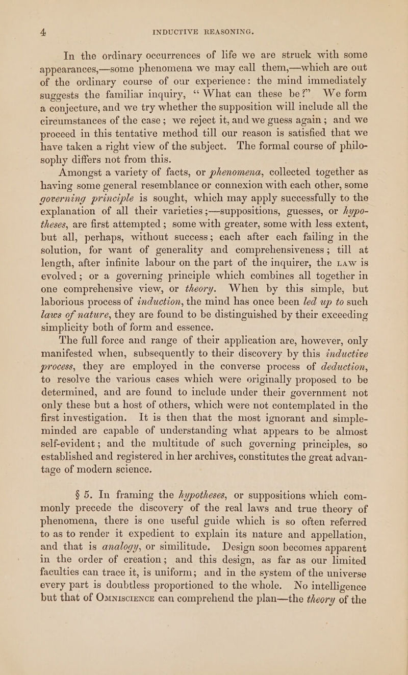 In the ordinary occurrences of life we are struck with some appearances,—some phenomena we may call them,—which are out of the ordinary course of our experience: the mind immediately suggests the familiar inquiry, ‘“‘ What can these be?” We form a conjecture, and we try whether the supposition will include all the circumstances of the case; we reject it, and we guess again; and we proceed in this tentative method till our reason is satisfied that we have taken a right view of the subject. The formal course of philo- sophy differs not from this. Amongst a variety of facts, or phenomena, collected together as having some general resemblance or connexion with each other, some governing principle is sought, which may apply successfully to the explanation of all their varieties ;—suppositions, guesses, or hypo- theses, are first attempted; some with greater, some with less extent, but all, perhaps, without success; each after each failing in the solution, for want of generality and comprehensiveness; till at length, after infinite labour on the part of the inquirer, the Law is evolved; or a governing principle which combines all together in one comprehensive view, or theory. When by this simple, but laborious process of zmduction, the mind has once been led up to such laws of nature, they are found to be distinguished by their exceeding simplicity both of form and essence. The full force and range of their application are, however, only manifested when, subsequently to their discovery by this inductive process, they are employed in the converse process of deduction, to resolve the various cases which were originally proposed to be determined, and are found to include under their government not only these but a host of others, which were not contemplated in the first investigation. It is then that the most ignorant and simple- minded are capable of understanding what appears to be almost self-evident ; and the multitude of such governing principles, so established and registered in her archives, constitutes the great advan- tage of modern science. § 5. In framing the hypotheses, or suppositions which com- monly precede the discovery of the real laws and true theory of phenomena, there is one useful guide which is so often referred to as to render it expedient to explain its nature and appellation, and that is analogy, or similitude. Design soon becomes apparent in the order of creation; and this design, as far as our limited faculties can trace it, is uniform; and in the system of the universe every part is doubtless proportioned to the whole. No intelligence but that of Omniscience can comprehend the plan—the theory of the