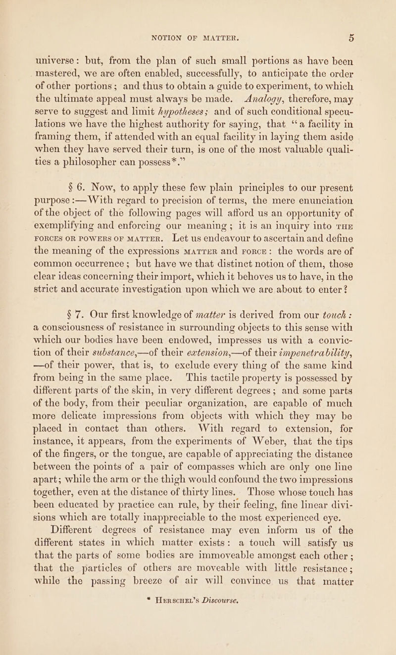 universe: but, from the plan of such small portions as have been mastered, we are often enabled, successfully, to anticipate the order of other portions; and thus to obtain a guide to experiment, to which the ultimate appeal must always be made. Analogy, therefore, may serve to suggest and limit hypotheses; and of such conditional specu- lations we have the highest authority for saying, that ‘a facility in framing them, if attended with an equal facility in laying them aside when they have served their turn, is one of the most valuable quali- ties a philosopher can possess*.” § 6. Now, to apply these few plain principles to our present purpose :— With regard to precision of terms, the mere enunciation of the object of the following pages will afford us an opportunity of exemplifying and enforcing our meaning ; it 1s an inquiry into THE FORCES OR POWERS OF MATTER. Let us endeavour to ascertain and define the meaning of the expressions marrzR and rorce: the words are of common occurrence; but have we that distinct notion of them, those clear ideas concerning their import, which it behoves us to have, in the strict and accurate investigation upon which we are about to enter? § 7. Our first knowledge of matter is derived from our touch : a consciousness of resistance in surrounding objects to this sense with which our bodies have been endowed, impresses us with a convic- tion of their substance,—of their extension,—of their ¢mpenetrability, —of their power, that is, to exclude every thing of the same kind from being in the same place. This tactile property is possessed by different parts of the skin, in very different degrees ; and some parts of the body, from their peculiar organization, are capable of much more delicate impressions from objects with which they may be placed in contact than others. With regard to extension, for instance, 1t appears, from the experiments of Weber, that the tips of the fingers, or the tongue, are capable of appreciating the distance between the points of a pair of compasses which are only one line apart; while the arm or the thigh would confound the two impressions together, even at the distance of thirty lines. Those whose touch has been educated by practice can rule, by their feeling, fine linear divi- sions which are totally inappreciable to the most experienced eye. Different degrees of resistance may even inform us of the different states in which matter exists: a touch will satisfy us that the parts of some bodies are immoveable amongst each other ; that the particles of others are moveable with little resistance ; while the passing breeze of air will convince us that matter * PLEeRSscHEL’s Discourse.