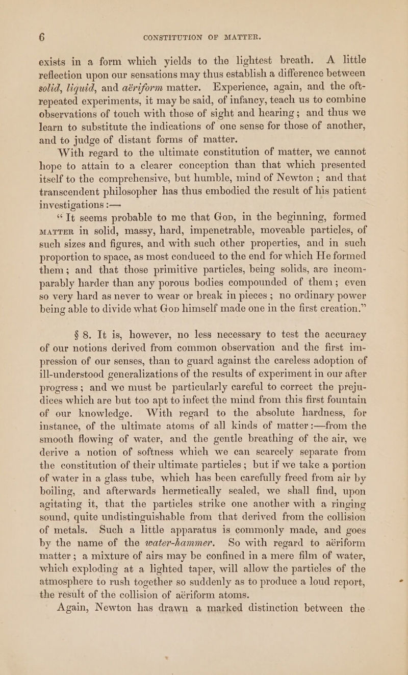 exists in a form which yields to the lightest breath. A little reflection upon our sensations may thus establish a difference between solid, liquid, and aériform matter. Experience, again, and the oft- repeated experiments, it may be said, of infancy, teach us to combine observations of touch with those of sight and hearing; and thus we learn to substitute the indications of one sense for those of another, and to judge of distant forms of matter. With regard to the ultimate constitution of matter, we cannot hope to attain to a clearer conception than that which presented itself to the comprehensive, but humble, mind of Newton ; and that transcendent philosopher has thus embodied the result of his patient investigations :— ‘Tt seems probable to me that Gop, in the beginning, formed MATTER in solid, massy, hard, impenetrable, moveable particles, of such sizes and figures, and with such other properties, and in such proportion to space, as most conduced to the end for which He formed them; and that those primitive particles, being solids, are incom- parably harder than any porous bodies compounded of them; even so very hard as never to wear or break in pieces ; no ordinary power being able to divide what Gop himself made one in the first creation.” § 8. It is, however, no less necessary to test the accuracy of our notions derived from common observation and the first im- pression of our senses, than to guard against the careless adoption of ill-understood generalizations of the results of experiment in our after progress; and we must be particularly careful to correct the preju- dices which are but too apt to infect the mind from this first fountain of our knowledge. With regard to the absolute hardness, for instance, of the ultimate atoms of all kinds of matter :—from the smooth flowing of water, and the gentle breathing of the air, we derive a notion of softness which we can scarcely separate from the constitution of their ultimate particles; but if we take a portion of water in a glass tube, which has been carefully freed from air by boiling, and afterwards hermetically sealed, we shall find, upon agitating it, that the particles strike one another with a ringing sound, quite undistinguishable from that derived from the collision of metals. Such a little apparatus is commonly made, and goes by the name of the water-hammer. So with regard to aériform matter; a mixture of airs may be confined in a mere film of water, which exploding at a lighted taper, will allow the particles of the atmosphere to rush together so suddenly as to produce a loud report, the result of the collision of aériform atoms. Again, Newton has drawn a marked distinction between the