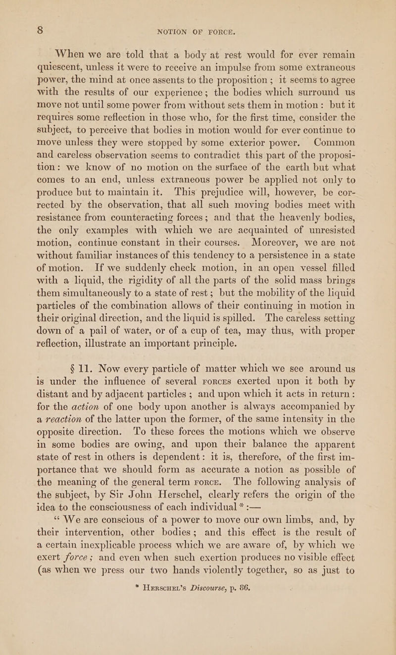When we are told that a body at rest would for ever remain quiescent, unless it were to receive an impulse from some extraneous power, the mind at once assents to the proposition ; it seems to agree with the results of our experience; the bodies which surround us move not until some power from without sets them in motion: but it requires some reflection in those who, for the first time, consider the subject, to perceive that bodies in motion would for ever continue to move unless they were stopped by some exterior power. Common and careless observation seems to contradict this part of the proposi- tion: we know of no motion on the surface of the earth but what comes to an end, unless extraneous power be applied not only to produce but to maintain it. ‘This prejudice will, however, be cor- rected by the observation, that all such moving bodies meet with resistance from counteracting forces; and that the heavenly bodies, the only examples with which we are acquainted of unresisted motion, continue constant in their courses. Moreover, we are not without familiar instances of this tendency to a persistence in a state of motion. If we suddenly check motion, in an open vessel filled with a liquid, the rigidity of all the parts of the solid mass brings them simultaneously to a state of rest ; but the mobility of the liquid particles of the combination allows of their continuing in motion in their original direction, and the liquid is spilled. The careless setting down of a pail of water, or of a cup of tea, may thus, with proper reflection, illustrate an important principle. § 11. Now every particle of matter which we see around us is under the influence of several rorces exerted upon it both by distant and by adjacent particles ; and upon which it acts in return: for the action of one body upon another is always accompanied by a reaction of the latter upon the former, of the same intensity in the opposite direction. To these forces the motions which we observe in some bodies are owing, and upon their balance the apparent state of rest in others is dependent: it is, therefore, of the first im- portance that we should form as accurate a notion as possible of the meaning of the general term rorce. The following analysis of the subject, by Sir John Herschel, clearly refers the origin of the idea to the consciousness of each individual * :— ‘¢ We are conscious of a power to move our own limbs, and, by their intervention, other bodies; and this effect is the result of a certain inexplicable process which we are aware of, by which we exert force; and even when such exertion produces no visible effect (as when we press our two hands violently together, so as just to * TerscHEL’s Discourse, p. 86.
