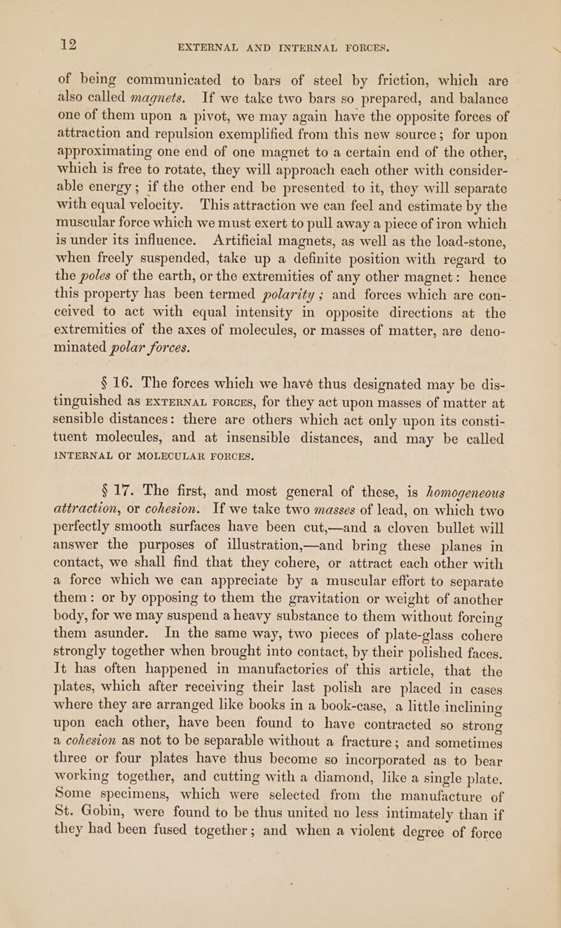 of being communicated to bars of steel by friction, which are also called magnets. If we take two bars so prepared, and balance one of them upon a pivot, we may again have the opposite forces of attraction and repulsion exemplified from this new source; for upon approximating one end of one magnet to a certain end of the other, which is free to rotate, they will approach each other with consider- able energy ; if the other end be presented to it, they will separate with equal velocity. This attraction we can feel and estimate by the muscular force which we must exert to pull away a piece of iron which is under its influence. Artificial magnets, as well as the load-stone, when freely suspended, take up a definite position with regard to the poles of the earth, or the extremities of any other magnet: hence this property has been termed polarity ; and forces which are con- ceived to act with equal intensity in opposite directions at the extremities of the axes of molecules, or masses of matter, are deno- minated polar forces. § 16. The forces which we havé thus designated may be dis- tinguished as ExTERNAL Forces, for they act upon masses of matter at sensible distances: there are others which act only upon its consti- tuent molecules, and at insensible distances, and may be called INTERNAL OF MOLECULAR FORCES. § 17. The first, and most general of these, is homogeneous attraction, or cohesion. If we take two masses of lead, on which two perfectly smooth surfaces have been cut,—and a cloven bullet will answer the purposes of illustration,—and bring these planes in contact, we shall find that they cohere, or attract each other with a force which we can appreciate by a muscular effort to separate them: or by opposing to them the gravitation or weight of another body, for we may suspend a heavy substance to them without forcing them asunder. In the same way, two pieces of plate-glass cohere strongly together when brought into contact, by their polished faces. It has often happened in manufactories of this article, that the plates, which after receiving their last polish are placed in cases where they are arranged like books in a book-case, a little inclining upon each other, have been found to have contracted so strong a cohesion as not to be separable without a fracture; and sometimes three or four plates have thus become so incorporated as to bear working together, and cutting with a diamond, like a single plate. Some specimens, which were selected from the manufacture of St. Gobin, were found to be thus united no less intimately than if they had been fused together; and when a violent degree of force