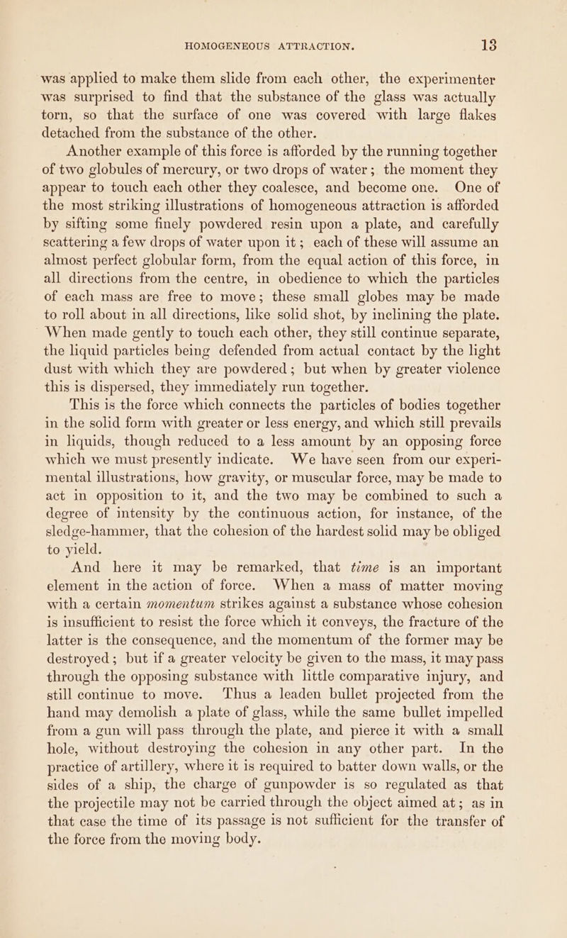 was applied to make them slide from each other, the experimenter was surprised to find that the substance of the glass was actually torn, so that the surface of one was covered with large flakes enon from the substance of the other. Another example of this force is afforded by the running antes of two globules of mercury, or two drops of water ; the moment they appear to touch each other they coalesce, and become one. One of the most striking illustrations of homogeneous attraction is afforded by sifting some finely powdered resin upon a plate, and carefully scattering a few drops of water upon it; each of these will assume an almost perfect globular form, from the equal action of this force, in all directions from the centre, in obedience to which the particles of each mass are free to move; these small globes may be made to roll about in all directions, like solid shot, by inclining the plate. When made gently to touch each other, they still continue separate, the liquid particles being defended from actual contact by the light dust with which they are powdered; but when by greater violence this is dispersed, they immediately run together. This is the force which connects the particles of bodies together in the solid form with greater or less energy, and which still prevails in liquids, though reduced to a less amount by an opposing force which we must presently indicate. We have seen from our experi- mental illustrations, how gravity, or muscular force, may be made to act in opposition to it, and the two may be combined to such a degree of intensity by the continuous action, for instance, of the sledge-hammer, that the cohesion of the hardest solid may be obliged to yield. And here it may be remarked, that time is an important element in the action of force. When a mass of matter moving with a certain momentum strikes against a substance whose cohesion is insufficient to resist the force which it conveys, the fracture of the latter is the consequence, and the momentum of the former may be destroyed; but if a greater velocity be given to the mass, it may pass through the opposing substance with little comparative injury, and still continue to move. Thus a leaden bullet projected from the hand may demolish a plate of glass, while the same bullet impelled from a gun will pass through the plate, and pierce it with a small hole, without destroying the cohesion in any other part. In the practice of artillery, where it 1s required to batter down walls, or the sides of a ship, the charge of gunpowder is so regulated as that the projectile may not be carried through the object aimed at; as in that case the time of its passage is not suflicient for the transfer of the force from the moving body.