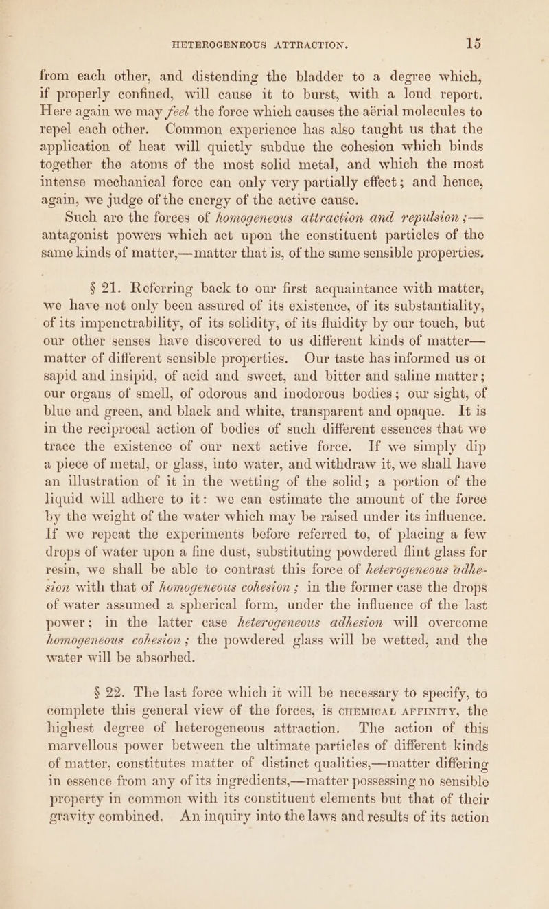 from each other, and distending the bladder to a degree which, if properly confined, will cause it to burst, with a loud report. Here again we may feel the force which causes the aérial molecules to repel each other. Common experience has also taught us that the application of heat will quietly subdue the cohesion which binds together the atoms of the most solid metal, and which the most intense mechanical force can only very partially effect; and hence, again, we judge of the energy of the active cause. Such are the forces of homogeneous attraction and repulsion ;— antagonist powers which act upon the constituent particles of the same kinds of matter,— matter that is, of the same sensible properties. § 21. Referring back to our first acquaintance with matter, we have not only been assured of its existence, of its substantiality, of its impenetrability, of its solidity, of its fluidity by our touch, but our other senses have discovered to us different kinds of matter— matter of different sensible properties. Our taste has informed us ot sapid and insipid, of acid and sweet, and bitter and saline matter ; our organs of smell, of odorous and inodorous bodies; our sight, of blue and green, and black and white, transparent and opaque. It is in the reciprocal action of bodies of such different essences that we trace the existence of our next active foree. If we simply dip a piece of metal, or glass, into water, and withdraw it, we shall have an illustration of it in the wetting of the solid; a portion of the liquid will adhere to it: we can estimate the amount of the force by the weight of the water which may be raised under its influence. If we repeat the experiments before referred to, of placing a few drops of water upon a fine dust, substituting powdered flint glass for resin, we shall be able to contrast this force of heterogeneous adhe- sion with that of homogeneous cohesion ; in the former case the drops of water assumed a spherical form, under the influence of the last power; in the latter case heterogeneous adhesion will overcome homogeneous cohesion; the powdered glass will be wetted, and the water will be absorbed. § 22. The last force which it will be necessary to specify, to complete this general view of the forces, is cummicaL AFFINITy, the highest degree of heterogeneous attraction. The action of this marvellous power between the ultimate particles of different kinds of matter, constitutes matter of distinct qualities,—matter differing in essence from any of its ingredients,—matter possessing no sensible property in common with its constituent elements but that of their gravity combined. An inquiry into the laws and results of its action