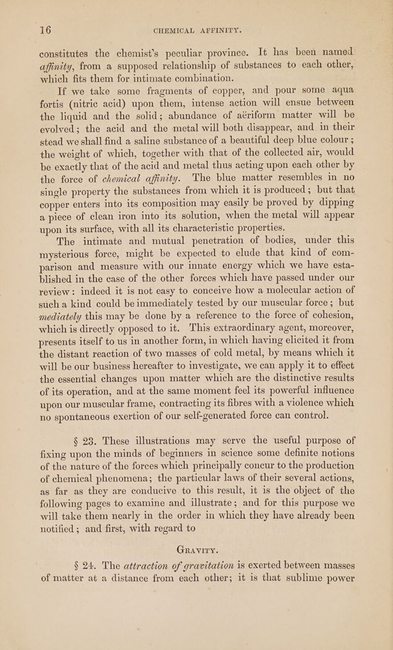 constitutes the chemist’s peculiar province. It has been named affinity, from a supposed relationship of substances to each other, which fits them for intimate combination. If we take some fragments of copper, and pour some aqua fortis (nitric acid) upon them, intense action will ensue between the liquid and the solid; abundance of aériform matter will be evolved; the acid and the metal will both disappear, and in their stead we shall find a saline substance of a beautiful deep blue colour ; the weight of which, together with that of the collected air, would be exactly that of the acid and metal thus acting upon each other by the force of chemical affinity. The blue matter resembles in no single property the substances from which it is produced; but that copper enters into its composition may easily be proved by dipping a piece of clean iron into its solution, when the metal will appear upon its surface, with all its characteristic properties. The intimate and mutual penetration of bodies, under this mysterious force, might be expected to elude that kind of com- parison and measure with our innate energy which we have esta- blished in the case of the other forces which have passed under our review: indeed it is not easy to conceive how a molecular action of such a kind could be immediately tested by our muscular force; but mediately this may be done by a reference to the force of cohesion, which is directly opposed to it. This extraordinary agent, moreover, presents itself to us in another form, in which having elicited it from the distant reaction of two masses of cold metal, by means which it will be our business hereafter to investigate, we can apply it to effect the essential changes upon matter which are the distinctive results of its operation, and at the same moment feel its powerful influence upon our muscular frame, contracting its fibres with a violence which no spontaneous exertion of our self-generated force can control. § 23. These illustrations may serve the useful purpose of fixing upon the minds of beginners in science some definite notions of the nature of the forces which principally concur to the production of chemical phenomena; the particular laws of their several actions, as far as they are conducive to this result, it is the object of the following pages to examine and illustrate ; and for this purpose we will take them nearly in the order in which they have already been notified ; and first, with regard to GRAVITY. § 24. The attraction of gravitation is exerted between masses of matter at a distance from each other; it is that sublime power