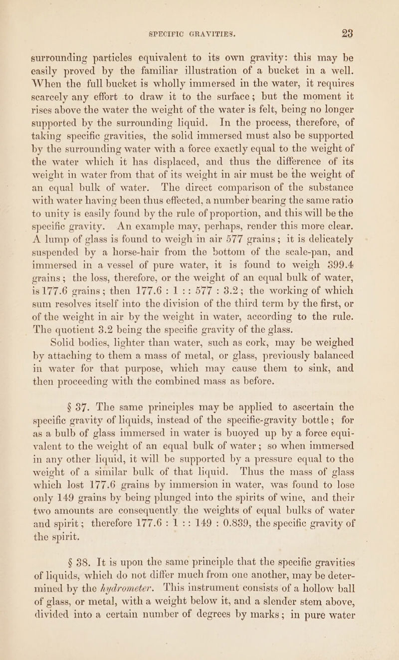 surrounding particles equivalent to its own gravity: this may be easily proved by the familiar illustration of a bucket in a well. When the full bucket is wholly immersed in the water, it requires scarcely any effort to draw it to the surface; but the moment it rises above the water the weight of the water is felt, being no longer supported by the surrounding liquid. In the process, therefore, of taking specific gravities, the solid immersed must also be supported by the surrounding water with a force exactly equal to the weight of the water which it has displaced, and thus the difference of its weight in water from that of its weight in air must be the weight of an equal bulk of water. The direct comparison of the substance with water having been thus effected, a number bearing the same ratio to unity is easily found by the rule of proportion, and this will be the specific gravity. An example may, perhaps, render this more clear. A lump of glass is found to weigh in air 577 grains; it is delicately suspended by a horse-hair from the bottom of the scale-pan, and immersed in a vessel of pure water, it is found to weigh 399.4 grains; the loss, therefore, or the weight of an equal bulk of water, is 177.6 grains; then 177.6: 1:: 577 : 8.2; the working of which sum resolves itself into the division of the third term by the first, or of the weight in air by the weight in water, according to the rule. The quotient 3.2 being the specific gravity of the glass. Solid bodies, lighter than water, such as cork, may be weighed by attaching to them a mass of metal, or glass, previously balanced in water for that purpose, which may cause them to sink, and then proceeding with the combined mass as before. § 37. The same principles may be applied to ascertain the specific gravity of liquids, instead of the specific-gravity bottle; for as a bulb of glass immersed in water 1s buoyed up by a force equi- valent to the weight of an equal bulk of water; so when immersed in any other liquid, it will be supported by a pressure equal to the weight of a similar bulk of that liquid. Thus the mass of glass which lost 177.6 grains by immersion in water, was found to lose only 149 grains by being plunged into the spirits of wine, and their two amounts are consequently the weights of equal bulks of water and spirit; therefore 177.6 : 1 :: 149 : 0.839, the specific gravity of the spirit. § 38. It is upon the same principle that the specific gravities of liquids, which do not differ much from one another, may be deter- mined by the hydrometer. ‘This instrument consists of a hollow ball of glass, or metal, with a weight below it, and a slender stem above, divided into a certain number of degrees by marks; in pure water