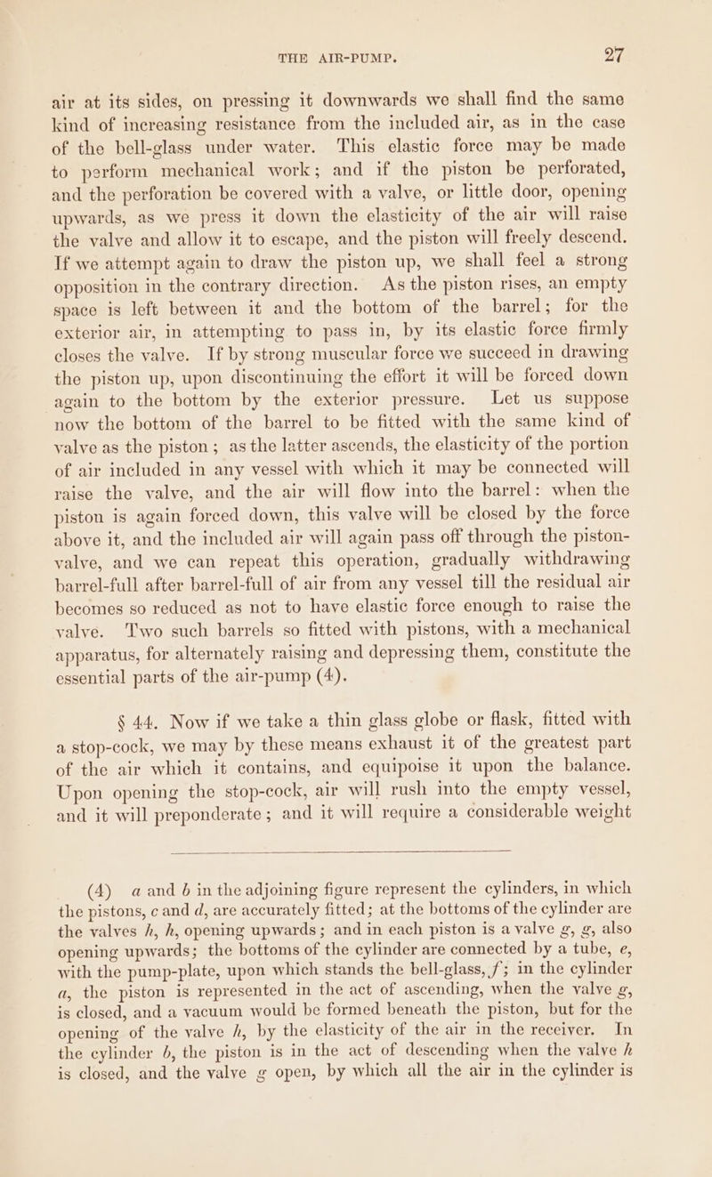 air at its sides, on pressing it downwards we shall find the same kind of increasing resistance from the included air, as in the case of the bell-glass under water. This elastic force may be made to perform mechanical work; and if the piston be perforated, and the perforation be covered with a valve, or little door, opening upwards, as we press it down the elasticity of the air will raise the valve and allow it to escape, and the piston will freely descend. If we attempt again to draw the piston up, we shall feel a strong opposition in the contrary direction. As the piston rises, an empty space 1s left between it and the bottom of the barrel; for the exterior air, in attempting to pass in, by its elastic force firmly closes the valve. If by strong muscular force we succeed in drawing the piston up, upon discontinuing the effort it will be forced down again to the bottom by the exterior pressure. Let us suppose now the bottom of the barrel to be fitted with the same kind of valve as the piston ; as the latter ascends, the elasticity of the portion of air included in any vessel with which it may be connected will raise the valve, and the air will flow into the barrel: when the piston is again forced down, this valve will be closed by the force above it, and the included air will again pass off through the piston- valve, and we can repeat this operation, gradually withdrawing barrel-full after barrel-full of air from any vessel till the residual air becomes so reduced as not to have elastic force enough to raise the valve. Two such barrels so fitted with pistons, with a mechanical apparatus, for alternately raising and depressing them, constitute the essential parts of the air-pump (4). § 44. Now if we take a thin glass globe or flask, fitted with a stop-cock, we may by these means exhaust it of the greatest part of the air which it contains, and equipoise it upon the balance. Upon opening the stop-cock, air will rush into the empty vessel, and it will preponderate ; and it will require a considerable weight (4) aand b in the adjoining figure represent the cylinders, in which the pistons, c and d, are accurately fitted; at the bottoms of the cylinder are the valves h, h, opening upwards; and in each piston is a valve g, g, also opening upwards; the bottoms of the cylinder are connected by a tube, e, with the pump-plate, upon which stands the bell-glass, /; in the cylinder a, the piston is represented in the act of ascending, when the valve g, is closed, and a vacuum would be formed beneath the piston, but for the opening of the valve hk, by the elasticity of the air in the receiver. In the cylinder 6, the piston is in the act of descending when the valve h is closed, and the valve g open, by which all the air in the cylinder is