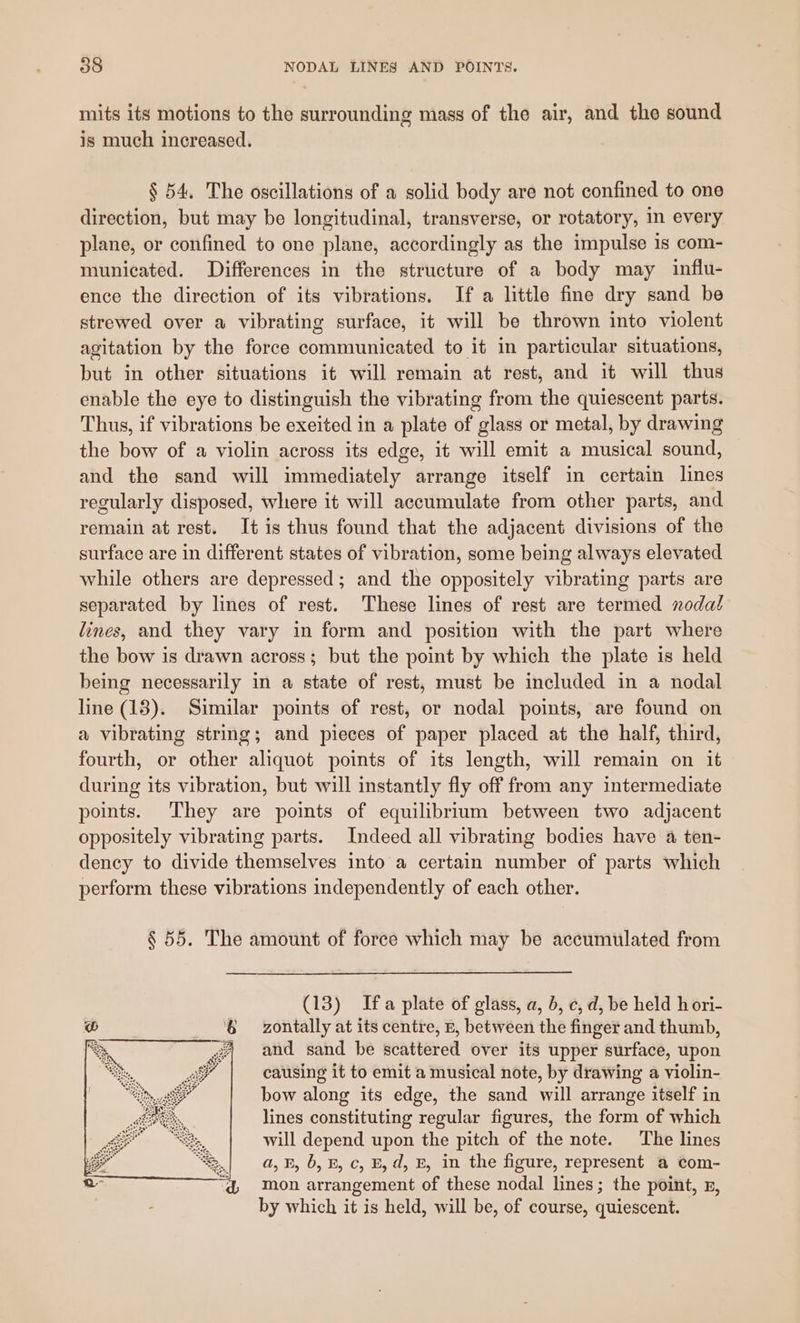 mits its motions to the surrounding mass of the air, and the sound is much increased. § 54. The oscillations of a solid body are not confined to one direction, but may be longitudinal, transverse, or rotatory, in every plane, or confined to one plane, accordingly as the impulse 1s com- municated. Differences in the structure of a body may influ- ence the direction of its vibrations. If a little fine dry sand be strewed over a vibrating surface, it will be thrown into violent agitation by the force communicated to it in particular situations, but in other situations it will remain at rest, and it will thus enable the eye to distinguish the vibrating from the quiescent parts. Thus, if vibrations be exeited in a plate of glass or metal, by drawing the bow of a violin across its edge, it will emit a musical sound, and the sand will immediately arrange itself in certain lines regularly disposed, where it will accumulate from other parts, and remain at rest. It is thus found that the adjacent divisions of the surface are in different states of vibration, some being always elevated while others are depressed; and the oppositely vibrating parts are separated by lines of rest. ‘These lines of rest are termed nodal lines, and they vary in form and position with the part where the bow is drawn across; but the point by which the plate is held being necessarily in a state of rest, must be included in a nodal line (13). Similar points of rest, or nodal points, are found on a vibrating string; and pieces of paper placed at the half, third, fourth, or other aliquot points of its length, will remain on it during its vibration, but will instantly fly off from any intermediate points. They are points of equilibrium between two adjacent oppositely vibrating parts. Indeed all vibrating bodies have a ten- dency to divide themselves into a certain number of parts which perform these vibrations independently of each other. § 55. The amount of force which may be accumulated from (13) Ifa plate of glass, a, b, c, d, be held h ori- zontally at its centre, B, between the finger and thumb, and sand be scattered over its upper surface, upon causing it to emit a musical note, by drawing a violin- bow along its edge, the sand will arrange itself in lines constituting regular figures, the form of which will depend upon the pitch of the note. The lines a, B, b, B, c, B, d, E, in the figure, represent a com- mon arrangement of these nodal lines; the point, 5, by which it is held, will be, of course, quiescent.