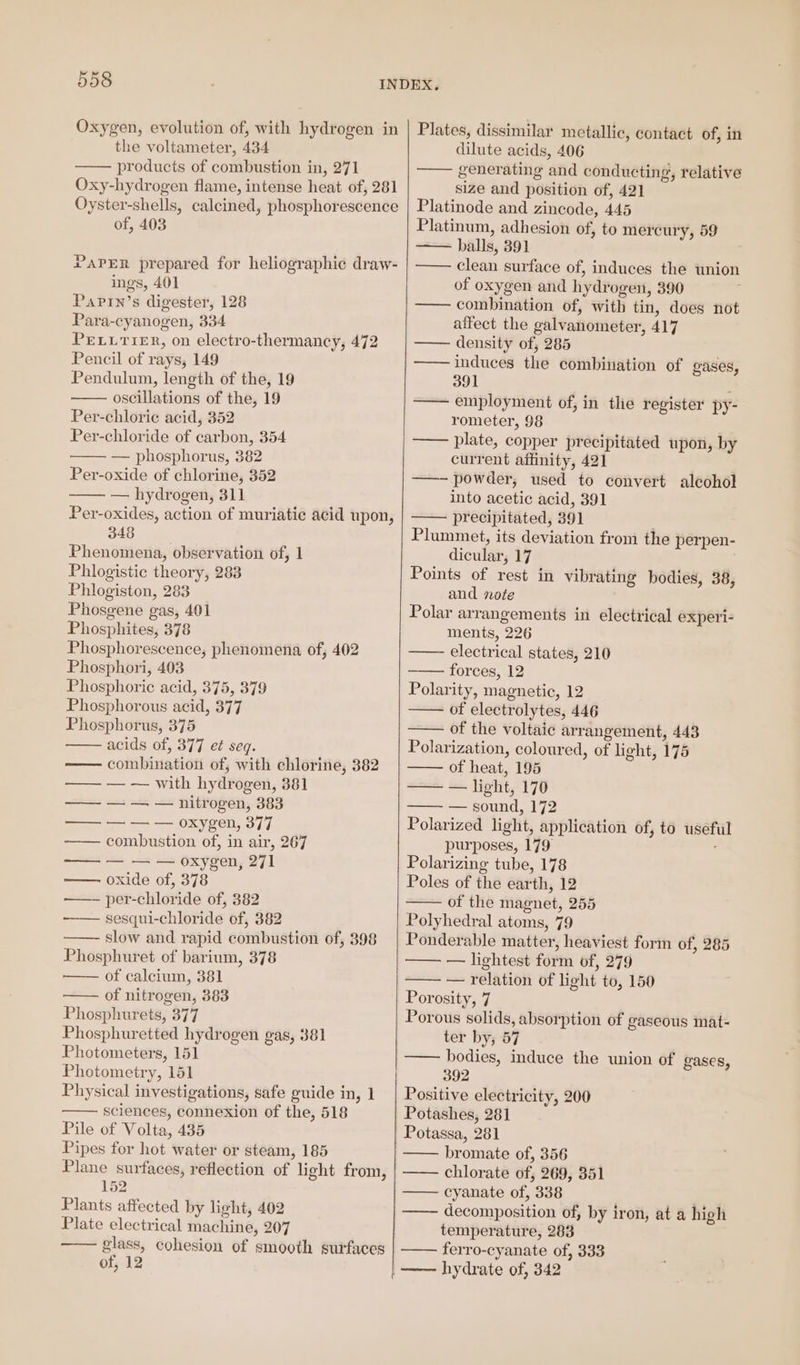 Oxygen, evolution of, with hydrogen in the voltameter, 434 products of combustion in, 271 Oxy-hydrogen flame, intense heat of, 281 Oyster-shells, calcined, phosphorescence of, 403 PAPER prepared for heliographic draw- ings, 401 Papin’s digester, 128 Para-cyanogen, 334 PELLTIER, on electro-thermancy, 472 Pencil of rays, 149 Pendulum, length of the, 19 oscillations of the, 19 Per-chlorie acid, 352 Per-chloride of carbon, 354 — phosphorus, 382 Per-oxide of chlorine, 352 — hydrogen, 311 Per-oxides, action of muriatie acid upon, 348 Phenomena, observation of, 1 Phlogistic theory, 283 Phlogiston, 28 Phosgene gas, 401 Phosphites, 378 Phosphorescence, phenomena of, 402 Phosphori, 403 Phosphoric acid, 375, 379 Phosphorous acid, 377 Phosphorus, 375 acids of, 377 et seq. combination of, with chlorine, 382 — — with hydrogen, 381 — — — nitrogen, 383 ——-— oxygen, 377 combustion of, in air, 267 — — — oxygen, 271 oxide of, 378 per-chloride of, 382 sesqui-chloride of, 382 slow and rapid combustion of, 398 Phosphuret of barium, 378 of calcium, 381 of nitrogen, 383 Phosphurets, 377 Phosphuretted hydrogen gas, 381 Photometers, 151 Photometry, 151 Physical investigations, safe guide in, 1 sciences, connexion of the, 518 Pile of Volta, 435 Pipes for hot water or steam, 185 Plane surfaces, reflection of light from, 152 Plants affected by light, 402 Plate electrical machine, 207 glass, cohesion of smooth surfaces of, 12 LETT TT Plates, dissimilar metallic, contact of, in dilute acids, 406 generating and conducting, relative size and position of, 421 Platinode and zincode, 445 Platinum, adhesion of, to mercury, 59 — balls, 391 clean surface of, induces the union of oxygen and hydrogen, 390 —— combination of, with tin, does not affect the galvanometer, 417 density of, 285 ——— induces the combination of gases, 391 —— employment of, in the register py- rometer, 98 —— plate, copper precipitated upon, by current affinity, 421 —- powder, used to convert alcohol into acetic acid, 391 precipitated, 391 ; Plummet, its deviation from the perpen- dicular, 17 Points of rest in vibrating bodies, 38, and note Polar arrangements in electrical experi- ments, 226 —— electrical states, 210 forces, 12 Polarity, magnetic, 12 of electrolytes, 446 of the voltaic arrangement, 443 Polarization, coloured, of light, 175 of heat, 195 — — light, 170 —— — sound, 172 Polarized light, application of, to useful purposes, 179 : Polarizing tube, 178 Poles of the earth, 12 of the magnet, 255 Polyhedral atoms, 79 Ponderable matter, heaviest form of, 285 —— — lightest form of, 279 —— — relation of light to, 150 Porosity, 7 Porous solids, absorption of gaseous mat- ter by; 57 —— bodies, induce the union of gases, 392 Positive electricity, 200 Potashes, 281 Potassa, 281 bromate of, 356 chlorate of, 269, 351 —— cyanate of, 338 . decomposition of, by iron, at a high temperature, 283 ferro-cyanate of, 333 | —— hydrate of, 342