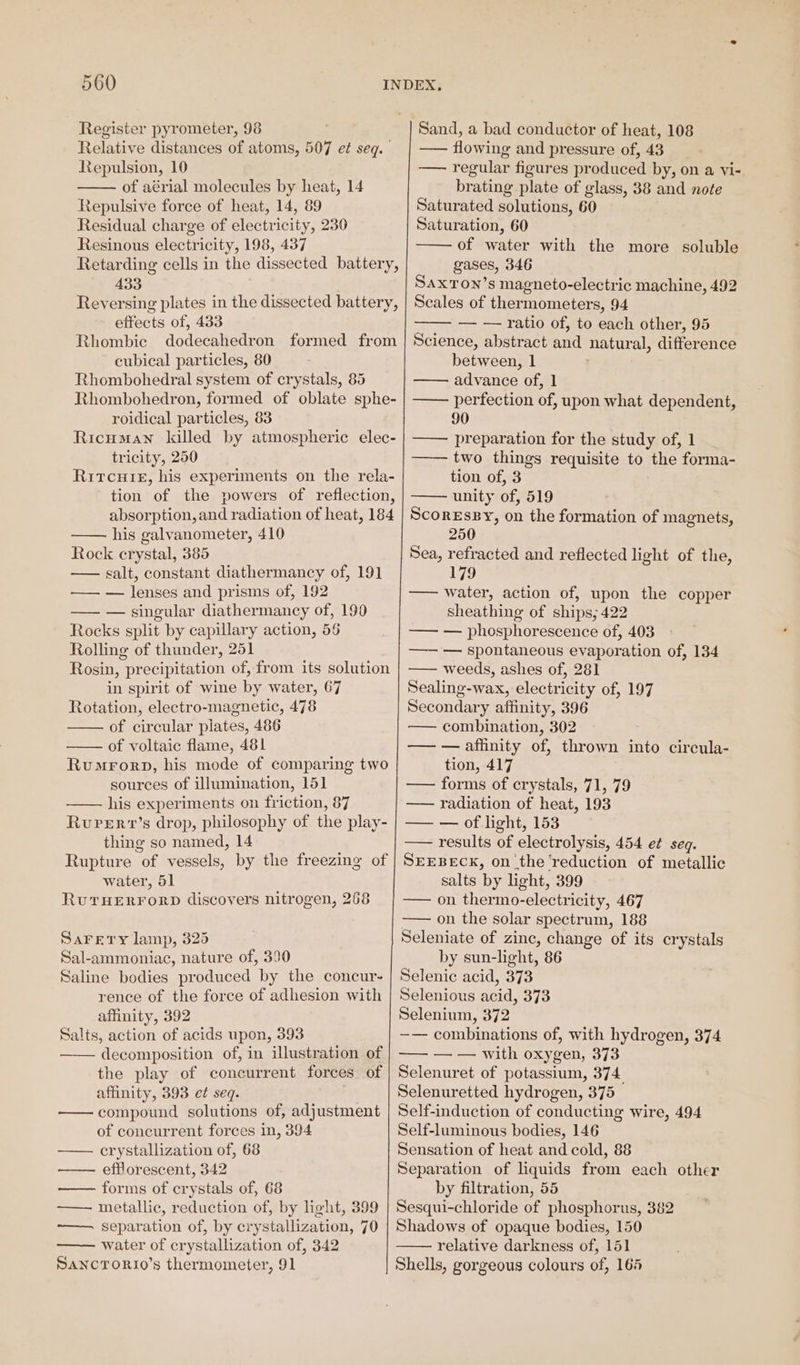 Register pyrometer, 98 Relative distances of atoms, 507 e¢ seq. Repulsion, 10 of aérial molecules by heat, 14 Repulsive force of heat, 14, 89 Residual charge of electricity, 230 Resinous electricity, 198, 437 433 effects of, 433 Rhombic cubical particles, 80 Rhombohedral system of crystals, 85 roidical particles, 83 tricity, 250 his galvanometer, 410 Rock crystal, 385 salt, constant diathermancy of, 191 —— — lenses and prisms of, 192 — — singular diathermancy of, 190 Rocks split by capillary action, 56 Rolling of thunder, 251 Rosin, precipitation of, from its solution in spirit of wine by water, 67 Rotation, electro-magnetic, 478 of circular plates, 486 of voltaic flame, 481 Rumrorp, his mode of comparing two sources of illumination, 151 his experiments on friction, 87 RuPvervt’s drop, philosophy of the play- thing so named, 14 water, 51 RuTHERFORD discovers nitrogen, 268 SaFrery lamp, 325 Sal-ammoniac, nature of, 390 Saline bodies produced by the concur- rence of the force of adhesion with affinity, 392 Salts, action of acids upon, 393 decomposition of, in illustration of the play of concurrent forces of affinity, 393 ef seq. . compound solutions of, adjustment of concurrent forces in, 394 crystallization of, 68 efflorescent, 342 forms of crystals of, 68 metallic, reduction of, by light, 399 ———. separation of, by crystallization, 70 water of crystallization of, 342 SancTorio’s thermometer, 91 Sand, a bad conductor of heat, 108 —— flowing and pressure of, 43 — regular figures produced by, on a vi- brating plate of glass, 38 and note Saturated solutions, 60 Saturation, 60 —— of water with the more soluble gases, 346 SaxTon’s magneto-electric machine, 492 Scales of thermometers, 94 — — ratio of, to each other, 95 Science, abstract and natural, difference between, 1 —— advance of, 1 —— perfection of, upon what dependent, 90 —— preparation for the study of, 1 —— two things requisite to the forma- tion of, 3 unity of, 519 Scoressy, on the formation of magnets, 250 Sea, refracted and reflected light of the, 179 —— water, action of, upon the copper sheathing of ships; 422 — — phosphorescence of, 403 —— — spontaneous evaporation of, 134 — weeds, ashes of, 281 Sealing-wax, electricity of, 197 Secondary affinity, 396 — combination, 302 — — affinity of, thrown into circula- tion, 417 —— forms of crystals, 71, 79 —— radiation of heat, 193 — — of light, 153 —— results of electrolysis, 454 e¢ seq. SEEBECK, on the ‘reduction of metallic salts by light, 399 —— on thermo-electricity, 467 —— on the solar spectrum, 188 Seleniate of zinc, change of its crystals by sun-light, 86 Selenic acid, 373 Selenious acid, 373 Selenium, 372 —— combinations of, with hydrogen, 374 —— — — with oxygen, 373 Selenuret of potassium, 374 Selenuretted hydrogen, 375 Self-induction of conducting wire, 494 Self-luminous bodies, 146 Sensation of heat and cold, 88 Separation of liquids from each other by filtration, 55 Sesqui-chloride of phosphorus, 382 Shadows of opaque bodies, 150 relative darkness of, 151 Shells, gorgeous colours of, 164