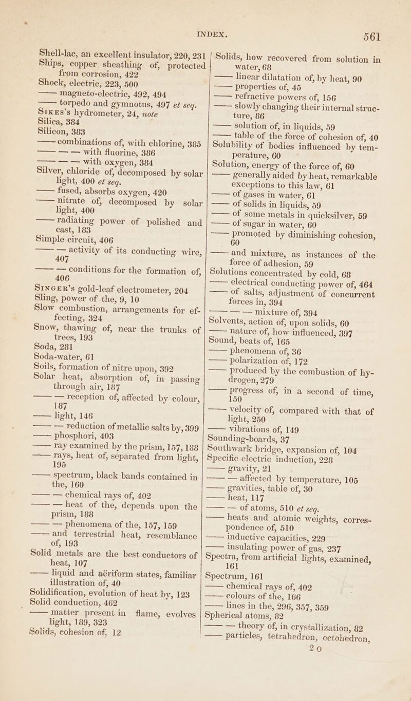 Shell-lac, an excellent insulator, 220, 231 Ships, copper sheathing of, protected from corrosion, 422 Shock, electric, 223, 500 ——— magneto-electric, 492, 494 torpedo and gymnotus, 497 e¢ seq. S1KEs’s hydrometer, 24, note Silica, 384 Silicon, 383 —— combinations of, with chlorine, 385 —— — — with fluorine, 386 — — with oxygen, 384 Silver, chloride of, decomposed by solar light, 400 et seg. fused, absorbs oxygen, 420 —— nitrate of, decomposed by solar light, 400 radiating power of polished and cast, 183 Simple circuit, 406 ——~ — activity of its conducting wire, 407 —— — conditions for the formation of, 406 SINGER’s gold-leaf electrometer, 204 Sling, power of the, 9, 10 Slow combustion, arrangements for ef- fecting, 324 Snow, thawing of, near the trunks of trees, 193 Soda, 281 Soda-water, 61 Soils, formation of nitre upon, 392 Solar heat, absorption of, in passing through air, 187 —— — reception of, affected by colour, 187 —— light, 146 —— — reduction of metallic salts by, 399 —— phosphori, 403 ray examined by the prism, 157, 188 rays, heat of, separated from light, 195 spectrum, black bands contained in the, 160 —— — chemical rays of, 402 —— — heat of the, depends upon the prism, 188 —— — phenomena of the, 157, 159 and terrestrial heat, resemblance of, 193 Solid metals are the best conductors of heat, 107 liquid and aériform states, familiar illustration of, 40 Solidification, evolution of heat by, 123 Solid conduction, 462 matter present in light, 189, 323 Solids, cohesion of, 12 flame, evolves 561 Solids, how recovered from solution in water, 68 —— linear dilatation of, by heat, 90 properties of, 45 refractive powers of, 156 slowly changing their internal strue- ture, 86 solution of, in liquids, 59 table of the force of cohesion of, 40 Solubility of bodies influenced by tem- perature, 60 : Solution, energy of the force of, 60 —— generally aided by heat, remarkable exceptions to this law, 61 —— of gases in water, 61 —— of solids in liquids, 59 —— of some metals in quicksilver, 59 —— of sugar in water, 60 —— promoted by diminishing cohesion, 60 —— and mixture, as instances of the force of adhesion, 59 Solutions concentrated by cold, 68 electrical conducting power of, 464 of salts, adjustment of concurrent forces in, 394 Solvents, action of, upon solids, 60 nature of, how influenced, 397 Sound, beats of, 165 phenomena of, 36 polarization of, 172 produced by the combustion of hy- drogen, 279 progress of, in a second of time, 150 velocity of, compared with that of light, 250 vibrations of, 149 Sounding-boards, 37 Southwark bridge, expansion of, 104 Specific electric induction, 228 gravity, 21 —— — affected by temperature, 105 gravities, table of, 30 heat, 117 —— — of atoms, 510 et seg. —— heats and atomic weights, corres- pondence of, 510 —— inductive capacities, 229 insulating power of gas, 237 Spectra, from artificial lights, examined, 161 Spectrum, 161 chemical rays of, 402 colours of the, 166 lines in the, 296, 357, 359 Spherical atoms, 82 —— — theory of, in crystallization, 82 —— particles, tetrahedron, octohedron, 20