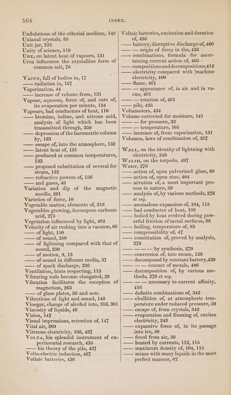 Undulations of the etherial medium, 148 Uniaxal crystals, 85 Unit jar, 225 Unity of science, 519 Ure, on latent heat of vapours, 131 Urea influences the crystalline form of common salt, 70 Vacuo, fall of bodies in, 17 radiation in, 187 Vaporization, 44 increase of volume from, 131 Vapour, aqueous, force of, and rate of, its evaporation per minute, 134 Vapours, bad conductors of heat, 110 bromine, iodine, and nitrous acid, analysis of light which has been transmitted through, 359 depression of the barometric column by, 133 —— escape of, into the atmosphere, 132 —— latent heat of, 131 produced at common temperatures, 133 proposed substitution of several for steam, 132 refractive powers of, 156 and gases, 48 Variation and dip of the magnetic needle, 261 Varieties of force, 10 Vegetable matter, elements of, 316 Vegetables growing, decompose carbonic acid, 275 Vegetation influenced by light, 402 Velocity of air rushing into a vacuum, 66 —— of light, 150 —— of sound, 250 —— of lightning compared with that of sound, 250 —— of motion, 9, 13 — of sound in different media, 37 —— of spark discharge, 236 Ventilation, hints respecting, 113 Vibrating rods become elongated, 39 Vibration facilitates the reception of magnetism, 263 of glass plates, 38 and note. Vibrations of light and sound, 148 Vinegar, change of alcohol into, 318, 391 Viscosity of liquids, 48 Vision, 147 ‘Visual impressions, retention of, 147 Vital air, 269 Vitreous electricity, 198, 437 VoxrTa, his splendid instrument of ex- perimental research, 435 his theory of the pile, 437 Volta-electric induction, 487 Voltaic batteries, 436 Voltaic batteries, excitation and duration of, 438 —— battery, disruptive discharge of, 460 —— — origin of force in the, 438 — combinations, formula for ascer- taining current action of, 465 —— compositionsand decompositions,418 —— electricity compared with ‘machine electricity, 460 —— flame, 461 —— — appearance of, in air and in va- cuo, 461 —— — rotation of, 481 pile, 435 Voltameters, 434 Volume corrected for moisture, 141 —— — for pressure, 32 —— — temperature, 105 increase of, from vaporization, 131 Volumes, laws of combination of, 287 Watt, on the identity of lightning with electricity, 249 WALSH, on the torpedo, 497 Water, 276 — action of, upon pulverized glass, 60 — action of, upon zinc, 404 aération of, a most important pro- cess in nature, 59 —— analysis of, by various methods, 276 et seq. —— anomalous expansion of, 104, 115 —— bad conductor of heat, 108 —— boiled by heat evolved during pow- erful friction of metal surfaces, 88 —— boiling, temperature of, 93 compressibility of, 47 constitution of, proved by analysis, 276 —— — — — by synthesis, 279 — conversion of, into steam, 128 —— decomposed by constant battery,439 —— — — contact of metals, 406 —— decomposition of, by various me- thods, 276 et seq. —— — — necessary to current affinity, 416 definite combinations of, 342 — ebullition of, at atmospheric tem- perature under reduced pressure, 59 escape of, from crystals, 342 —— evaporation and freezing of, excites electricity, 248 —— expansive force of, in its passage into ice, 50 freed from air, 59 —— heated by currents, 112, 115 ——— maximum density of, 104, 115 —— mixes with many liquids in the most perfect manner, 62
