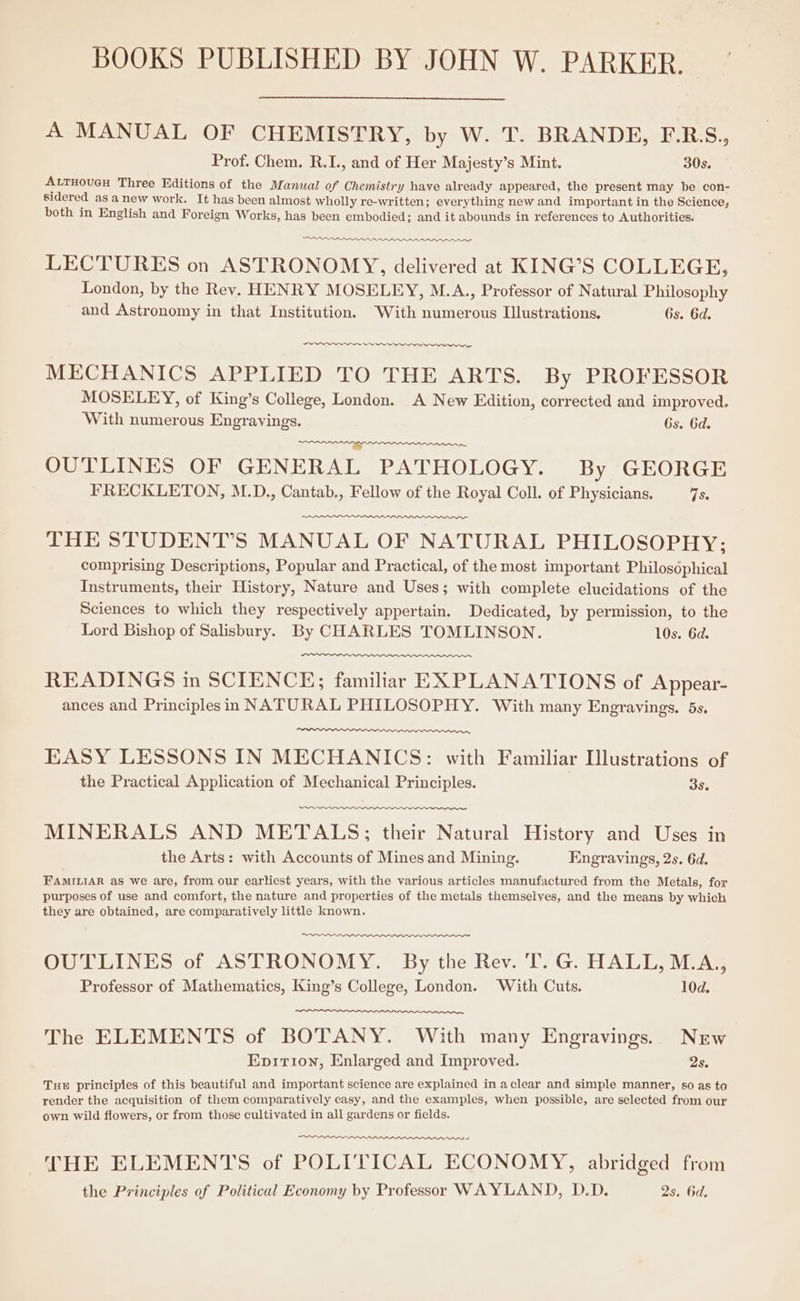 BOOKS PUBLISHED BY JOHN W. PARKER. A MANUAL OF CHEMISTRY, by W. T. BRANDE, E-R:S., Prof. Chem. R.I., and of Her Majesty’s Mint. 30s. ALTHOUGH Three Editions of the Manual of Chemistry have already appeared, the present may be con- sidered as anew work. It has been almost wholly re-written; everything new and important in the Science, both in English and Foreign Works, has been embodied; and it abounds in references to Authorities. ener ~ Wn LECTURES on ASTRONOMY, delivered at KING’S COLLEGE, London, by the Rev. HENRY MOSELEY, M.A., Professor of Natural Philosophy and Astronomy in that Institution. With numerous Illustrations. Gs. 6d. ~ ~~ MECHANICS APPLIED TO THE ARTS. By PROFESSOR MOSELEY, of King’s College, London. A New Edition, corrected and improved. With numerous Engrayings. Gs. 6d. FC re OUTLINES OF GENERAL PATHOLOGY. By GEORGE FRECKLETON, M.D., Cantab., Fellow of the Royal Coll. of Physicians. ise THE STUDENT’S MANUAL OF NATURAL PHILOSOPHY: comprising Descriptions, Popular and Practical, of the most important Philosdphical Instruments, their History, Nature and Uses; with complete elucidations of the Sciences to which they respectively appertain. Dedicated, by permission, to the Lord Bishop of Salisbury. By CHARLES TOMLINSON. 10s. 6d. READINGS in SCIENCE; familiar EXPLANATIONS of A ppear- ances and Principlesin NATURAL PHILOSOPHY. With many Engravings, 5s. EASY LESSONS IN MECHANICS: with Familiar Hlustrations of the Practical Application of Mechanical Principles. 3s. ss MINERALS AND METALS; their Natural History and Uses in the Arts: with Accounts of Mines and Mining. Engravings, 2s. 6d. FAMILIAR as we are, from our earliest years, with the various articles manufactured from the Metals, for purposes of use and comfort, the nature and properties of the metals themselves, and the means by which they are obtained, are comparatively little known. OUTLINES of ASTRONOMY. By the Rev. T. G. HALL, M.A., Professor of Mathematics, King’s College, London. With Cuts. 10d. The ELEMENTS of BOTANY. With many Engravings. New Epirion, Enlarged and Improved. 2s. Tue principles of this beautiful and important science are explained in aclear and simple manner, s0 as to render the acquisition of them comparatively easy, and the examples, when possible, are selected from our own wild flowers, or from those cultivated in all gardens or fields. THE ELEMENTS of POLITICAL ECONOMY, abridged from the Principles of Political Economy by Professor WAYLAND, D.D. 2s. 6d.