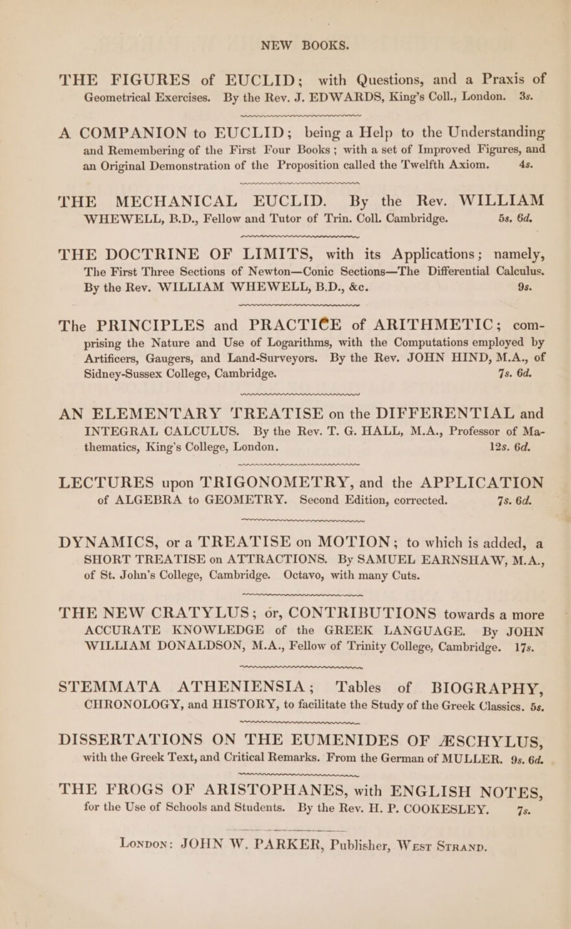 NEW BOOKS. THE FIGURES of EUCLID; with Questions, and a Praxis of Geometrical Exercises. By the Rev. J. EDWARDS, King’s Coll., London. 3s. A COMPANION to EUCLID; being a Help to the Understanding and Remembering of the First Four Books; with a set of Improved Figures, and an Original Demonstration of the Proposition called the Twelfth Axiom. As. THE MECHANICAL EUCLID. By the Rev. WILLIAM WHEWELL, B.D., Fellow and Tutor of Trin. Coll. Cambridge. 5s. 6d. THE DOCTRINE OF LIMITS, with its Applications; namely, The First Three Sections of Newton—Conic Sections—The Differential Calculus. By the Rev. WILLIAM WHEWELL, B.D., &amp;c. 9s. The PRINCIPLES and PRACTICE of ARITHMETIC; com- prising the Nature and Use of Logarithms, with the Computations employed by Artificers, Gaugers, and Land-Surveyors. By the Rev. JOHN HIND, M.A.., of Sidney-Sussex College, Cambridge. 7s. 6d. AN ELEMENTARY TREATISE on the DIFFERENTIAL and INTEGRAL CALCULUS. By the Rev. T. G. HALL, M.A., Professor of Ma- thematics, King’s College, London. 12s. 6d. LECTURES upon TRIGONOMETRY, and the APPLICATION of ALGEBRA to GEOMETRY. Second Edition, corrected. 7s. 6d. DYNAMICS, ora TREATISE on MOTION;; to which is added, a SHORT TREATISE on ATTRACTIONS. By SAMUEL EARNSHAW, M.A., of St. John’s College, Cambridge. Octavo, with many Cuts. THE NEW CRATYLUS; or, CONTRIBUTIONS towards a more ACCURATE KNOWLEDGE of the GREEK LANGUAGE. By JOHN WILLIAM DONALDSON, M.A., Fellow of Trinity College, Cambridge. 17s. STEMMATA ATHENIENSIA; Tables of BIOGRAPHY, CHRONOLOGY, and HISTORY, to facilitate the Study of the Greek Classics. 5s. DISSERTATIONS ON THE EUMENIDES OF ASCHYLUS, with the Greek Text, and Critical Remarks. From the German of MULLER. 9s. 6d. THE FROGS OF ARISTOPHANES, with ENGLISH NOTES, for the Use of Schools and Students. By the Rev. H. P., COOKESLEY. 7S: Lonpon: JOHN W. PARKER, Publisher, Wesr Srranp.