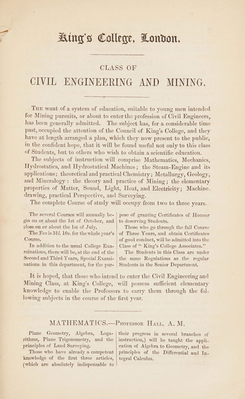 King's College, London. CLASS OF CIVIL ENGINEERING AND MINING. Tue want of a system of education, suitable to young men intended for Mining pursuits, or about to enter the profession of Civil Engineers, has been generally admitted. The subject has, for a considerable time past, occupied the attention of the Council of King’s College, and they have at length arranged a plan, which they now present to the public, in the confident hope, that it will be found useful not only to this class of Students, but to others who wish to obtain a scientific education. The subjects of instruction will comprise Mathematics, Mechanics, Hydrostatics, and Hydrostatical Machines; the Steam-Engine and its applications; theoretical and practical Chemistry ; Metallurgy, Geology, and Mineralogy: the theory and practice of Mining; the elementary properties of Matter, Sound, Light, Heat, and Tegan ; Machine- drawing, practical IPaenpactiiees and Surveying. The cole Course of study will oceupy an two to three years. The several Courses will annually be- | pose of granting Certificates of Honour gin on or about the Ist of October, and | to deserving Students. close on or about the Ist of July. Those who go through the full Course The Fee is 31/, 10s. for the whole year’s | of Three Years, and obtain Certificates Course, of good conduct, will be admitted into the In addition to the usual College Exa- | Class of “ King’s College Associates.” minations, there will be, at the end of the The Students in this Class are under Second and Third Years, Special Exami- | the same Regulations as the regular nations in this department, for the pur- | Students in the Senior Department, - It is hoped, that those who intend to enter the Civil Engineering and Mining Class, at King’s College, will possess sufficient elementary knowledge to enable the Professors to carry them through the fol- lowing subjects in the course of the first year. MATHEMATICS.—Proressorn Harr, A. M, Plane Geometry, Algebra, lLoga- | their progress in several branches of rithms, Plane Trigonometry, and the | instruction,) will be taught the appli- principles of Land Surveying, cation of Algebra to Geometry, and the Those who have already a competent | principles of the Differential and In- knowledge of the first three articles, | tegral Calculus, (which are absolutely indispensable to