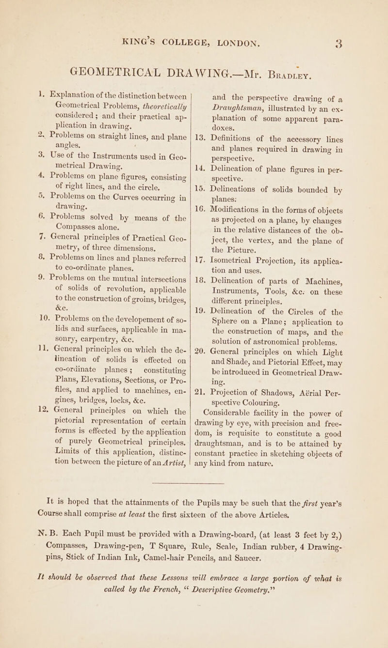 9 Aad Geometrical Problems, theoretically considered ; and their practical ap- plication in drawing. Problems on straight lines, and plane angles, metrical Drawing. of right lines, and the circle. drawing. Compasses alone. metry, of three dimensions. Problems on lines and planes referred to co-ordinate planes. of solids of revolution, applicable to the construction of groins, bridges, (ei er Problems on the developement of so- lids and surfaces, applicable in ma- sonry, carpentry, &c. lineation of solids is effected on co-ordinate planes ; constituting Plans, Elevations, Sections, or Pro- files, and applied to machines, en- gines, bridges, locks, &c. pictorial representation of certain forms is effected by the application of purely Geometrical principles. Limits of this application, distinc- tion between the picture of an Artist, 21. and the perspective drawing of a Draughtsman, illustrated by an ex- planation of some apparent para- doxes. and planes required in drawing in perspective. spective. planes: as projected on a plane, by changes in the relative distances of the ob- ject, the vertex, and the plane of the Picture. tion and uses. Instruments, Tools, &c: on these different principles. Sphere on a Plane; application to the construction of maps, and the solution of astronomical problems. and Shade, and Pictorial Effect, may be introduced in Geometrical Draw- ing. Projection of Shadows, Aérial Per- spective Colouring.