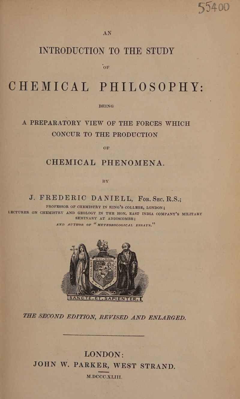 { 7 ff £% f * 5 (FE &amp; Be » 5A ie \. f “s AN INTRODUCTION TO THE STUDY ‘OF CHEMICAL PHILOSOPHY: BEING A PREPARATORY VIEW OF THE FORCES WHICH CONCUR TO THE PRODUCTION OF CHEMICAL PHENOMENA. J. FREDERIC DANIELL, For. Szc. R.S.; PROFESSOR OF CHEMISTRY IN KING’S COLLEGE, LONDON $ LECTURER ON CHEMISTRY AND GEOLOGY IN THE HON, EAST INDIA COMPANY’S MILITARY SEMINARY AT. ADDISCOMBE; 93 AND AUTHOR OF &amp; METEOROLOGICAL ESSAYS. THE SECOND EDITION, RE VISED AND ENLARGED. LONDON: JOHN W. PARKER, WEST STRAND. M.DCCC.XLIII.