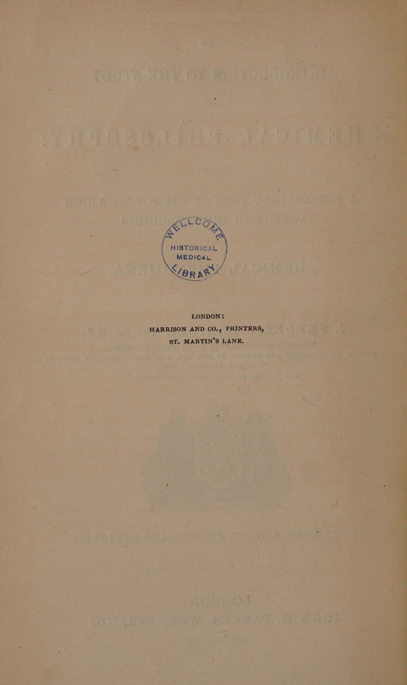 XY HISTORICAL . MEDICAL NET TSS —_ r ; LONDON: = oe a ~ EARRISON AND CO., PRINTERS, * ‘ a t . &amp; tah * . 4 , 2, ‘Be - $T. MARTIN'S LANE, &gt; ; ee P - ae . &gt;i or pedind ’ : ~ Vi a a we a 7 : a « 4 - i . ie c &amp; ‘ ; ‘ t 4 J ‘ . ay a 5 . ‘ ’ } i.* ‘ - - : + be Fe sw J s ‘ Pi = : nist ; + o¢e S . fy = 4 , ¢ 2 &lt; Ld ° 4 ; t . 3 » ; = &lt; + oe . ae y . e F * »  ~~ r fv, f &lt; - * a | ea ; 4 e . at ave é &gt; - ey gah 5 i ie © oe i} , . ry \ ¥ r A a | I] n i . s ‘ee 4 7% 4 ’ 2 7 § ° g ,* 7 i Pd * - rs ; a ‘ . _— - 5 4 ’ on «acer et es “3 .y ea. {} f “4 ‘ ad a4 ‘ y vik P TS rie trae I th ie. ‘ + aa ; : if Gah £1 eA SE ml ~ oe te ‘ Lm nl ae ee } He hty ; a ¢ rs ' 7 ss : sa os y - + be S) n st : . 1 vs e a Fs 7 - ; r iis 4 ity w oe Ot. oper? a)