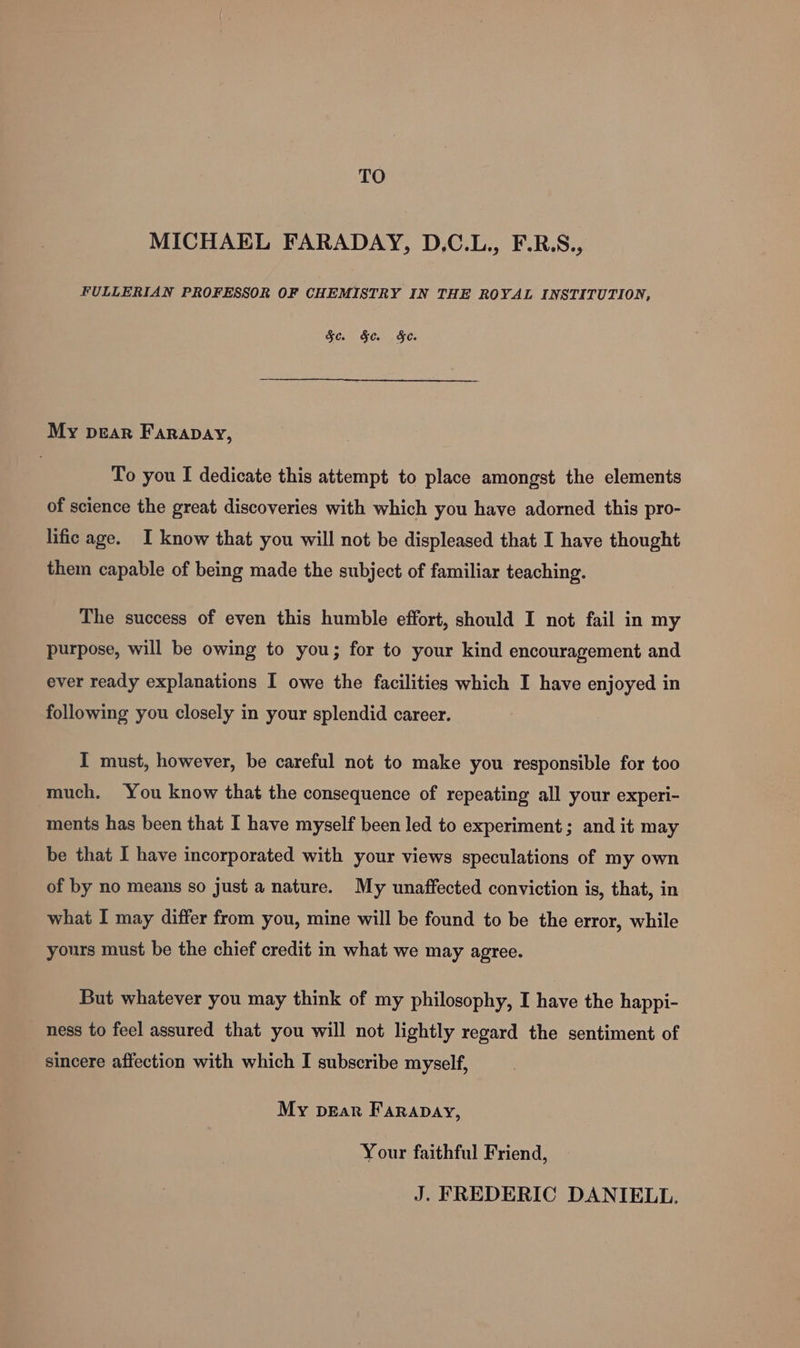 TO MICHAEL FARADAY, D.C.L., F.R.S., FULLERIAN PROFESSOR OF CHEMISTRY IN THE ROYAL INSTITUTION, Sc. §c. &amp;e. My pear Farapay, To you I dedicate this attempt to place amongst the elements of science the great discoveries with which you have adorned this pro- lific age. I know that you will not be displeased that I have thought them capable of being made the subject of familiar teaching. The success of even this humble effort, should I not fail in my purpose, will be owing to you; for to your kind encouragement and ever ready explanations I owe the facilities which I have enjoyed in following you closely in your splendid career. I must, however, be careful not to make you responsible for too much. You know that the consequence of repeating all your experi- ments has been that I have myself been led to experiment; and it may be that I have incorporated with your views speculations of my own of by no means so just a nature. My unaffected conviction is, that, in what I may differ from you, mine will be found to be the error, while yours must be the chief credit in what we may agree. But whatever you may think of my philosophy, I have the happi- ness to feel assured that you will not lightly regard the sentiment of sincere affection with which I subscribe myself, My peEar Farapay, Your faithful Friend, J. FREDERIC DANIELL.