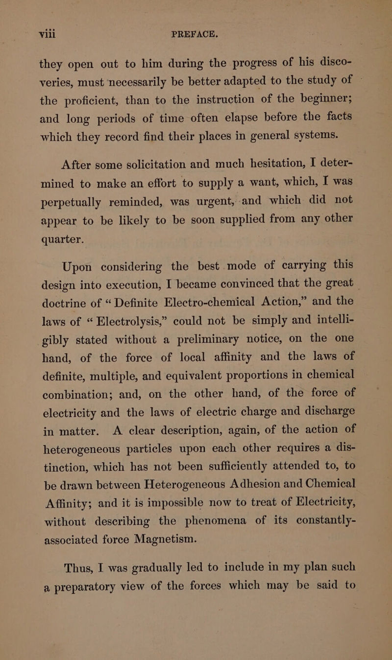 they open out to him during the progress of his disco- veries, must necessarily be better adapted to the study of — the proficient, than to the instruction of the beginner; and long periods of time often elapse before the facts which they record find their places in general systems. After some solicitation and much hesitation, I deter- mined to make an effort to supply a want, which, I was perpetually reminded, was urgent, and which did not appear to be likely to be soon supplied from any other quarter. Upon considering the best mode of carrying this design into execution, I became convinced that the great doctrine of “ Definite Electro-chemical Action,” and the laws of “ Electrolysis,” could not be simply and intelli- gibly stated without a preliminary notice, on the one hand, of the force of local affinity and the laws of definite, multiple, and equivalent proportions in chemical combination; and, on the other hand, of the force of electricity and the laws of electric charge and discharge in matter. A clear description, again, of the action of heterogeneous particles upon each other requires a dis- tinction, which has not been sufficiently attended to, to be drawn between Heterogeneous Adhesion and Chemical Affinity; and it is impossible now to treat of Electricity, without describing the phenomena of its constantly- associated force Magnetism. Thus, I was gradually led to include in my plan such a preparatory view of the forces which may be said to