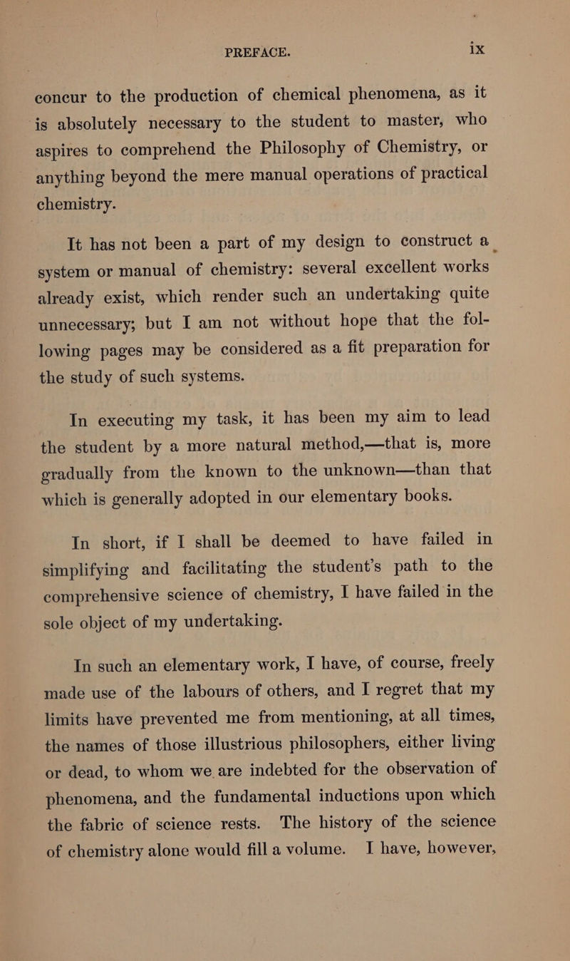 concur to the production of chemical phenomena, as it is absolutely necessary to the student to master, who aspires to comprehend the Philosophy of Chemistry, or anything beyond the mere manual operations of practical chemistry. It has not been a part of my design to construct a_ system or manual of chemistry: several excellent works already exist, which render such an undertaking quite unnecessary; but I am not without hope that the fol- lowing pages may be considered as a fit preparation for the study of such systems. In executing my task, it has been my aim to lead the student by a more natural method,—that is, more gradually from the known to the unknown—than that which is generally adopted in our elementary books. In short, if I shall be deemed to have failed in simplifying and facilitating the student's path to the comprehensive science of chemistry, I have failed in the sole object of my undertaking. In such an elementary work, I have, of course, freely made use of the labours of others, and I regret that my limits have prevented me from mentioning, at all times, the names of those illustrious philosophers, either living or dead, to whom we are indebted for the observation of phenomena, and the fundamental inductions upon which the fabric of science rests. The history of the science of chemistry alone would filla volume. I have, however,
