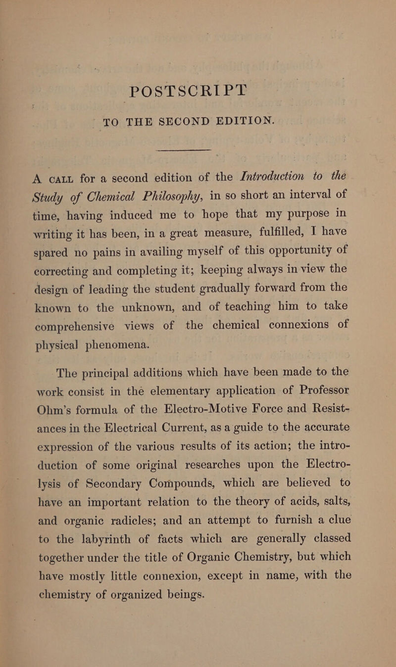 POSTSCRIPT TO THE SECOND EDITION. A caty for a second edition of the Introduction to the Study of Chemical Philosophy, in so short an interval of time, having induced me to hope that my purpose in writing it has been, in a great measure, fulfilled, I have spared no pains in availing myself of this opportunity of correcting and completing it; keeping always in view the design of leading the student gradually forward from the known to the unknown, and of teaching him to take comprehensive views of the chemical connexions of physical phenomena. The principal additions which have been made to the work consist in the elementary application of Professor Ohm’s formula of the Electro-Motive Force and Resist- ances in the Electrical Current, as a guide to the accurate expression of the various results of its action; the intro- duction of some original researches upon the Electro- lysis of Secondary Compounds, which are believed to have an important relation to the theory of acids, salts, and organic radicles; and an attempt to furnish a clue to the labyrinth of facts which are generally classed together under the title of Organic Chemistry, but which have mostly little connexion, except in name, with the chemistry of organized beings.