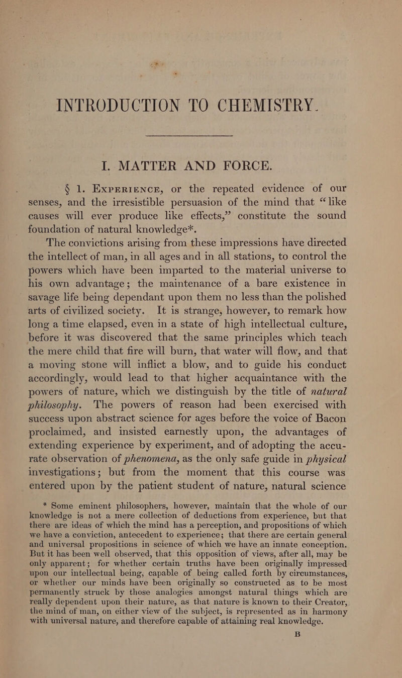 INTRODUCTION TO CHEMISTRY. I. MATTER AND FORCE. § 1. Experience, or the repeated evidence of our senses, and the irresistible persuasion of the mind that “like causes will ever produce like effects,” constitute the sound foundation of natural knowledge*. The convictions arising from these impressions have directed the intellect of man, in all ages and in all stations, to control the powers which have been imparted to the material universe to his own advantage; the maintenance of a bare existence in savage life being dependant upon them no less than the polished arts of civilized society. It is strange, however, to remark how long a time elapsed, even in a state of high intellectual culture, before it was discovered that the same principles which teach the mere child that fire will burn, that water will flow, and that a moving stone will inflict a blow, and to guide his conduct accordingly, would lead to that higher acquaintance with the powers of nature, which we distinguish by the title of natural philosophy. The powers of reason had been exercised with success upon abstract science for ages before the voice of Bacon proclaimed, and insisted earnestly upon, the advantages of extending experience by experiment, and of adopting the accu- rate observation of phenomena, as the only safe guide in physical investigations; but from the moment that this course was entered upon by the patient student of nature, natural science * Some eminent philosophers, however, maintain that the whole of our knowledge is not a mere collection of deductions from experience, but that there are ideas of which the mind has a perception, and propositions of which we have a conviction, antecedent to experience; that there are certain general and universal propositions in science of which we have an innate conception. But it has been well observed, that this opposition of views, after all, may be only apparent; for whether certain truths have been originally impressed upon our intellectual being, capable of being called forth by circumstances, or whether our minds have been originally so constructed as to be most permanently struck by those analogies amongst natural things which are really dependent upon their nature, as that nature is known to their Creator, the mind of man, on either view of the subject, is represented as in harmony with universal nature, and therefore capable of attaining real knowledge. B