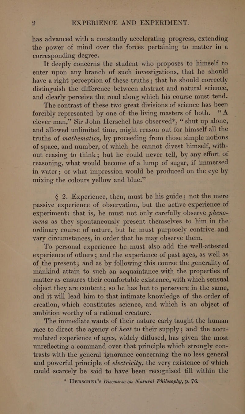 has advanced with a constantly accelerating progress, extending the power of mind over the forces pertaining to matter in a corresponding degree. It deeply concerns the student who proposes to himself to enter upon any branch of such investigations, that he should have a right perception of these truths; that he should correctly distinguish the difference between abstract and natural science, and clearly perceive the road along which his course must tend. The contrast of these two great divisions of science has been forcibly represented by one of the living masters of both. “A clever man,” Sir John Herschel has observed*, “ shut up alone, and allowed unlimited time, might reason out for himself all the truths of mathematics, by proceeding from those simple notions of space, and number, of which he cannot divest himself, with- out ceasing to think; but he could never tell, by any effort of reasoning, what would become of a lump of sugar, if immersed in water; or what impression would be produced on the eye by mixing the colours yellow and blue.” § 2. Experience, then, must be his guide; not the mere passive experience of observation, but the active experience of experiment: that is, he must not only carefully observe pheno- mena as they spontaneously present themselves to him in the ordinary course of nature, but he.must purposely contrive and vary circumstances, in order that he may observe them. To personal experience he must also add the well-attested experience of others; and the experience of past ages, as well as of the present; and as by following this course the generality of mankind attain to such an acquaintance with the properties of matter as ensures their comfortable existence, with which sensual object they are content; so he has but to persevere in the same, and it will lead him to that intimate knowledge of the order of creation, which constitutes science, and which is an object of ambition worthy of a rational creature. The immediate wants of their nature early taught the human race to direct the agency of heat to their supply; and the accu- mulated experience of ages, widely diffused, has given the most unreflecting a command over that principle which strongly con- trasts with the general ignorance concerning the no less general and powerful principle of electricity, the very existence of which could scarcely be said to have been recognised till within the * HERSCHEL’s Discourse on Natural Philosophy, p. 76.