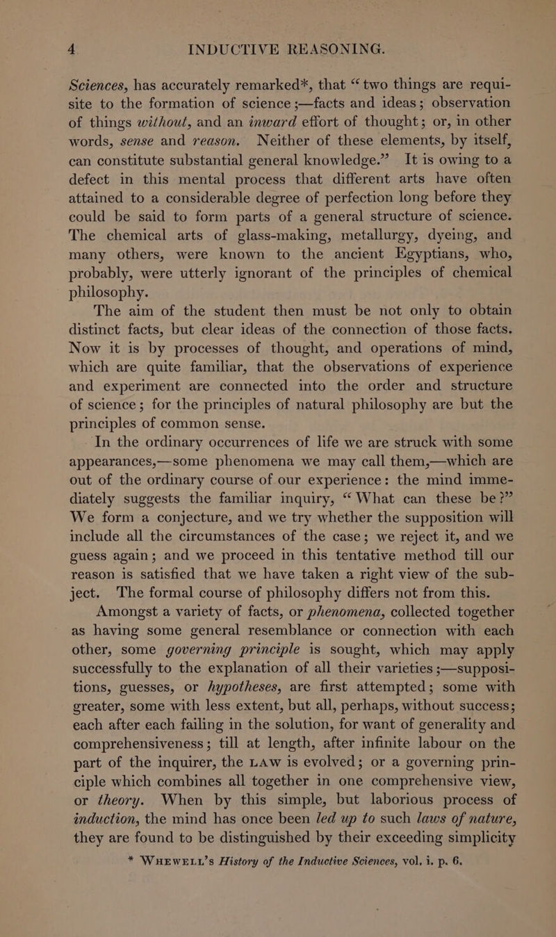 Sciences, has accurately remarked*, that “ two things are requi- site to the formation of science ;—facts and ideas; observation of things without, and an inward effort of thought; or, in other words, sense and reason. Neither of these elements, by itself, can constitute substantial general knowledge.” It is owing to a defect in this mental process that different arts have often attained to a considerable degree of perfection long before they could be said to form parts of a general structure of science. The chemical arts of glass-making, metallurgy, dyeing, and many others, were known to the ancient Egyptians, who, probably, were utterly ignorant of the principles of chemical philosophy. The aim of the student then must be not only to obtain distinct facts, but clear ideas of the connection of those facts. Now it is by processes of thought, and operations of mind, which are quite familiar, that the observations of experience and experiment are connected into the order and structure of science; for the principles of natural philosophy are but the principles of common sense. In the ordinary occurrences of life we are struck with some appearances,—some phenomena we may call them,—which are out of the ordinary course of our experience: the mind imme- diately suggests the familiar inquiry, “ What can these be?” We form a conjecture, and we try whether the supposition will include all the circumstances of the case; we reject it, and we guess again; and we proceed in this tentative method till our reason is satisfied that we have taken a right view of the sub- ject. The formal course of philosophy differs not from this. Amongst a variety of facts, or phenomena, collected together as having some general resemblance or connection with each other, some governing principle is sought, which may apply successfully to the explanation of all their varieties ;—supposi- tions, guesses, or hypotheses, are first attempted; some with greater, some with less extent, but all, perhaps, without success; each after each failing in the solution, for want of generality and comprehensiveness; till at length, after infinite labour on the part of the inquirer, the LAw is evolved; or a governing prin- ciple which combines all together in one comprehensive view, or theory. When by this simple, but laborious process of induction, the mind has once been led up to such laws of nature, they are found to be distinguished by their exceeding simplicity * WHEWELL’s History of the Inductive Sciences, vol, i. p. 6.