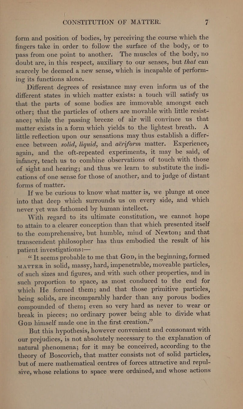 { CONSTITUTION OF MATTER. 7 form and position of bodies, by perceiving the course which the fingers take in order to follow the surface of the body, or to pass from one point to another. The muscles of the body, no doubt are, in this respect, auxiliary to our senses, but that can scarcely be deemed a new sense, which is incapable of perform- ing its functions alone. Different degrees of resistance may even inform us of the different states in which matter exists: a touch will satisfy us that the parts of some bodies are immovable amongst each other; that the particles of others are movable with little resist- ance; while the passing breeze of air will convince us that matter exists in a form which yields to the lightest breath. A little reflection upon our sensations may thus establish a differ- ence between solid, liquid, and aériform matter. Experience, again, and the oft-repeated experiments, it may be said, of infancy, teach us to combine observations of touch with those of sight and hearing; and thus we learn to substitute the indi- cations of one sense for those of another, and to judge of distant forms of matter. If we be curious to know what matter is, we plunge at once into that deep which surrounds us on every side, and which never yet was fathomed by human intellect. With regard to its ultimate constitution, we cannot hope to attain to a clearer conception than that which presented itself to the comprehensive, but humble, mind of Newton; and that transcendent philosopher has thus embodied the result of his patient investigations :— “It seems probable to me that Gon, in the beginning, formed MATTER in solid, massy, hard, impenetrable, moveable particles, of such sizes and figures, and with such other properties, and in such proportion to space, as most conduced to the end for which He formed them; and that those primitive particles, being solids, are incomparably harder than any porous bodies compounded of them; even so very hard as never to wear or break in pieces; no ordinary power being able to divide what Gop himself made one in the first creation.” But this hypothesis, however convenient and consonant with our prejudices, is not absolutely necessary to the explanation of natural phenomena; for it may be conceived, according to the theory of Boscovich, that matter consists not of solid particles, but of mere mathematical centres of forces attractive and repul- sive, whose relations to space were ordained, and whose actions