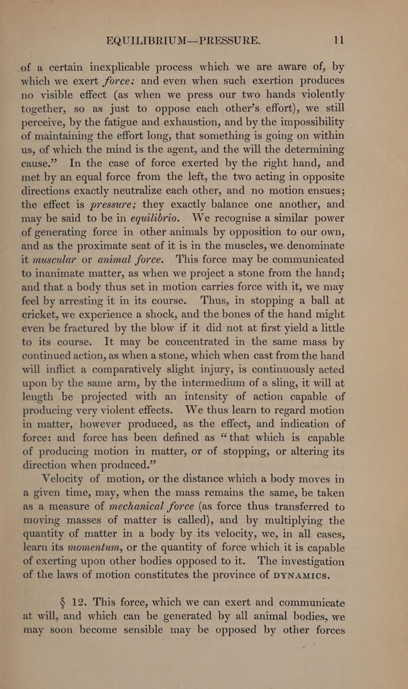 of a certain inexplicable process which we are aware of, by which we exert force; and even when such exertion produces no visible effect (as when we press our two hands violently together, so as just to oppose each other’s effort), we still perceive, by the fatigue and exhaustion, and by the impossibility of maintaining the effort long, that something is going on within us, of which the mind is the agent, and the will the determining cause.” In the case of force exerted by the right hand, and met by an equal force from the left, the two acting in opposite directions exactly neutralize each other, and no motion ensues; the effect is pressure; they exactly balance one another, and may be said to be in equilibrio. We recognise a similar power of generating force in other animals by opposition to our own, and as the proximate seat of it is in the muscles, we, denominate it muscular or animal force. This force may be communicated to inanimate matter, as when we project a stone from the hand; and that a body thus set in motion carries force with it, we may feel by arresting it in its course. Thus, in stopping a ball at cricket, we experience a shock, and the bones of the hand might even be fractured by the blow if it did not at first yield a little to its course. It may be concentrated in the same mass by continued action, as when a stone, which when cast from the hand will inflict a comparatively slight injury, is continuously acted upon by the same arm, by the intermedium of a sling, it will at length be projected with an intensity of action capable of producing very violent effects. We thus learn to regard motion in matter, however produced, as the effect, and indication of force: and force has been defined as “that which is capable of producing motion in matter, or of stopping, or altering its direction when produced.” Velocity of motion, or the distance which a body moves in a given time, may, when the mass remains the same, be taken as a measure of mechanical force (as force thus transferred to moving masses of matter is called), and by multiplying the quantity of matter in a body by its velocity, we, in all cases, learn its momentum, or the quantity of force which it is capable of exerting upon other bodies opposed to it. ‘The investigation of the laws of motion constitutes the province of DYNAMICs. § 12. This force, which we can exert and communicate at will, and which can be generated by all animal bodies, we may soon become sensible may be opposed by other forces