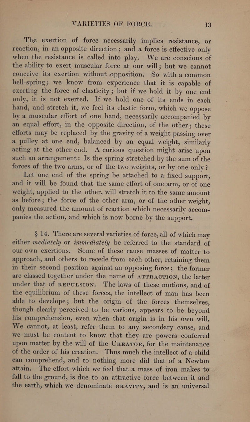 The exertion of force necessarily implies resistance, or reaction, in an opposite direction; and a force is effective only when the resistance is called into play. We are conscious of the ability to exert muscular force at our will; but we cannot conceive its exertion without opposition. So with a common bell-spring; we know from experience that it is capable of exerting the force of elasticity ; but if we hold it by one end only, it is not exerted. If we hold one of its ends in each hand, and stretch it, we feel its elastic form, which we oppose by a muscular effort of one hand, necessarily accompanied by an equal effort, in the opposite direction, of the other; these efforts may be replaced by the gravity of a weight passing over a pulley at one end, balanced by an equal weight, similarly acting at the other end. A curious question might arise upon such an arrangement: Is the spring stretched by the sum of the forces of the two arms, or of the two weights, or by one only? Let one end of the spring be attached to a fixed support, and it will be found that the same effort of one arm, or of one weight, applied to the other, will stretch it to the same amount as before; the force of the other arm, or of the other weight, only measured the amount of reaction which necessarily accom- panies the action, and which is now borne by the support. § 14. There are several varieties of force, all of which may either mediately or immediately be referred to the standard of our own exertions. Some of these cause masses of matter to approach, and others to recede from each other, retaining them in their second position against an opposing force; the former are classed together under the name of arrracrion, the latter under that of REputsion. The laws of these motions, and of. the equilibrium of these forces, the intellect of man has been able to develope; but the origin of the forces themselves, though clearly perceived to be various, appears to be beyond his ee heasion; even when that origin is in his own will. We cannot, at least, refer them to any secondary cause, and we must be content to know that they are powers conferred upon matter by the will of the Creator, for the maintenance of the order of his creation. Thus much the intellect of a child can comprehend, and to nothing more did that of a Newton attain. The effort which we feel that a mass of iron makes to fall to the ground, is due to an attractive force between it and the earth, which we denominate Gravity, and is an universal