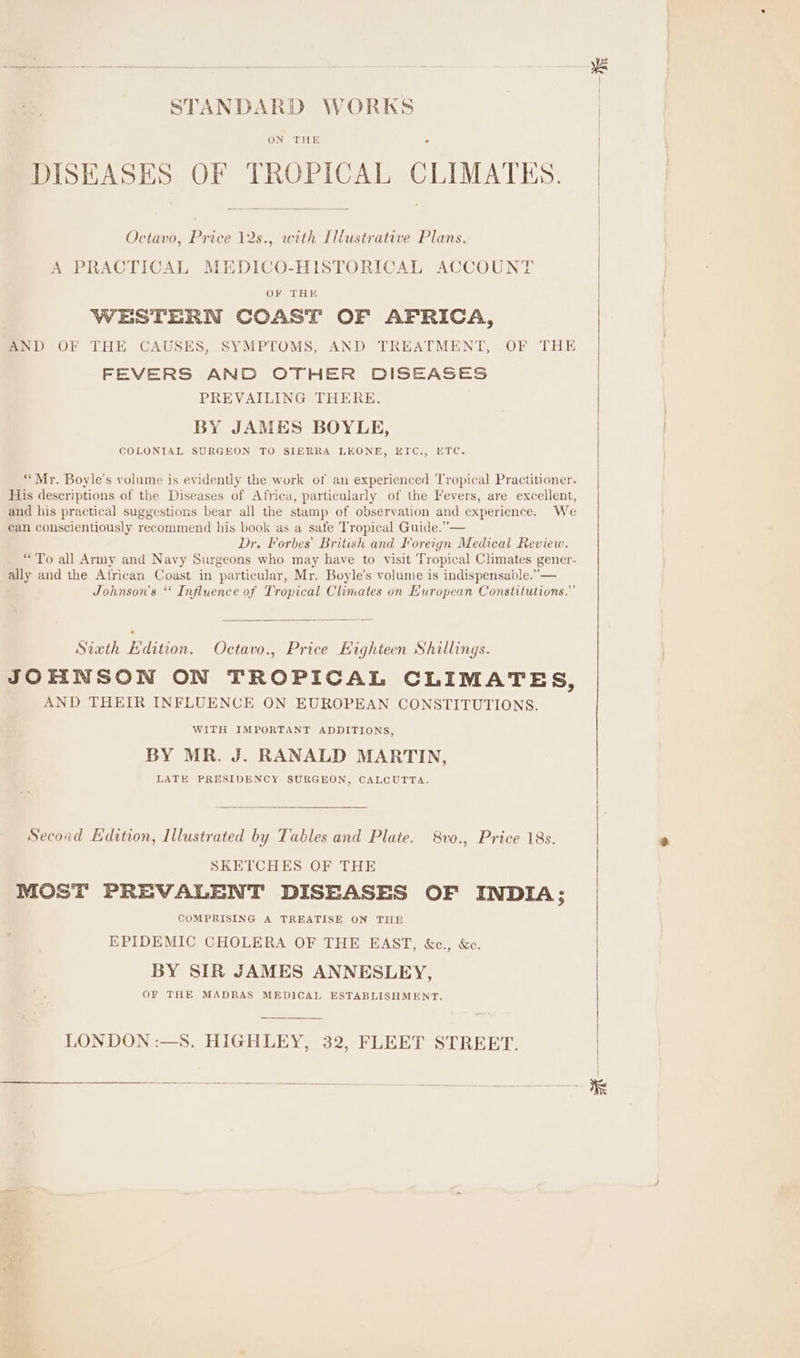 as STANDARD WORKS ON THE ad | DISEASES OF TROPICAL CLIMATES. Octavo, Price 12s., with Illustrative Plans. | A PRACTICAL MEDICO-HISTORICAL ACCOUNT OF THE WESTERN COAST OF AFRICA, AND OF THE CAUSES, SYMPTOMS, AND TREATMENT, OF THE FEVERS AND OTHER DISEASES PREVAILING THERE. BY JAMES BOYLE, COLONIAL SURGEON TO SIERRA LEONE, ETC.,, ETC. “Mr. Boyle's volume is evidently the work of an experienced Tropical Practitioner. His descriptions of the Diseases of Africa, particularly of the Fevers, are excellent, and his practical suggestions bear all the stamp of observation and experience. We can conscientiously recommend his book as a safe Tropical Guide.” — Dr. Forbes’ British and Ioreign Medical Review. “To all Army and Navy Surgeons who may have to visit Tropical Climates gener- ally and the African Coast in particular, Mr. Boyle’s volume is indispensable.”’— Johnson's ‘‘ Influence of Tropical Climates on European Constitutions,” Sixth Edition. Octavo., Price Eighteen Shillings. JOHNSON ON TROPICAL CLIMATES, AND THEIR INFLUENCE ON EUROPEAN CONSTITUTIONS. WITH IMPORTANT ADDITIONS, BY MR. J. RANALD MARTIN, LATE PRESIDENCY SURGEON, CALCUTTA, Secoad Edition, Illustrated by Tables and Plate. 8vo., Price 18s. SKETCHES OF THE MOST PREVALENT DISEASES OF INDIA; COMPRISING A TREATISE ON THE EPIDEMIC CHOLERA OF THE EAST, &c., &c. BY SIR JAMES ANNESLEY, OF THE MADRAS MEDICAL ESTABLISHMENT. LONDON :—S. HIGHLEY, 32, FLEET STREET.