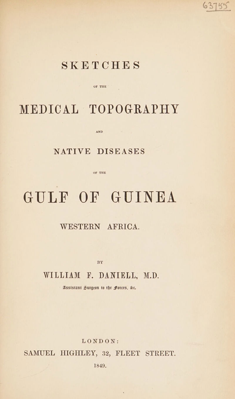 SKETCHES OF THE MEDICAL TOPOGRAPHY AND NATIVE DISEASES OF THE GULF OF GUINEA WESTERN AFRICA. BY WILLIAM F. DANIELL, M.D. Assistant Surgeon to the forces, Kc. LONDON: SAMUEL HIGHLEY, 32, FLEET STREET. 1849,