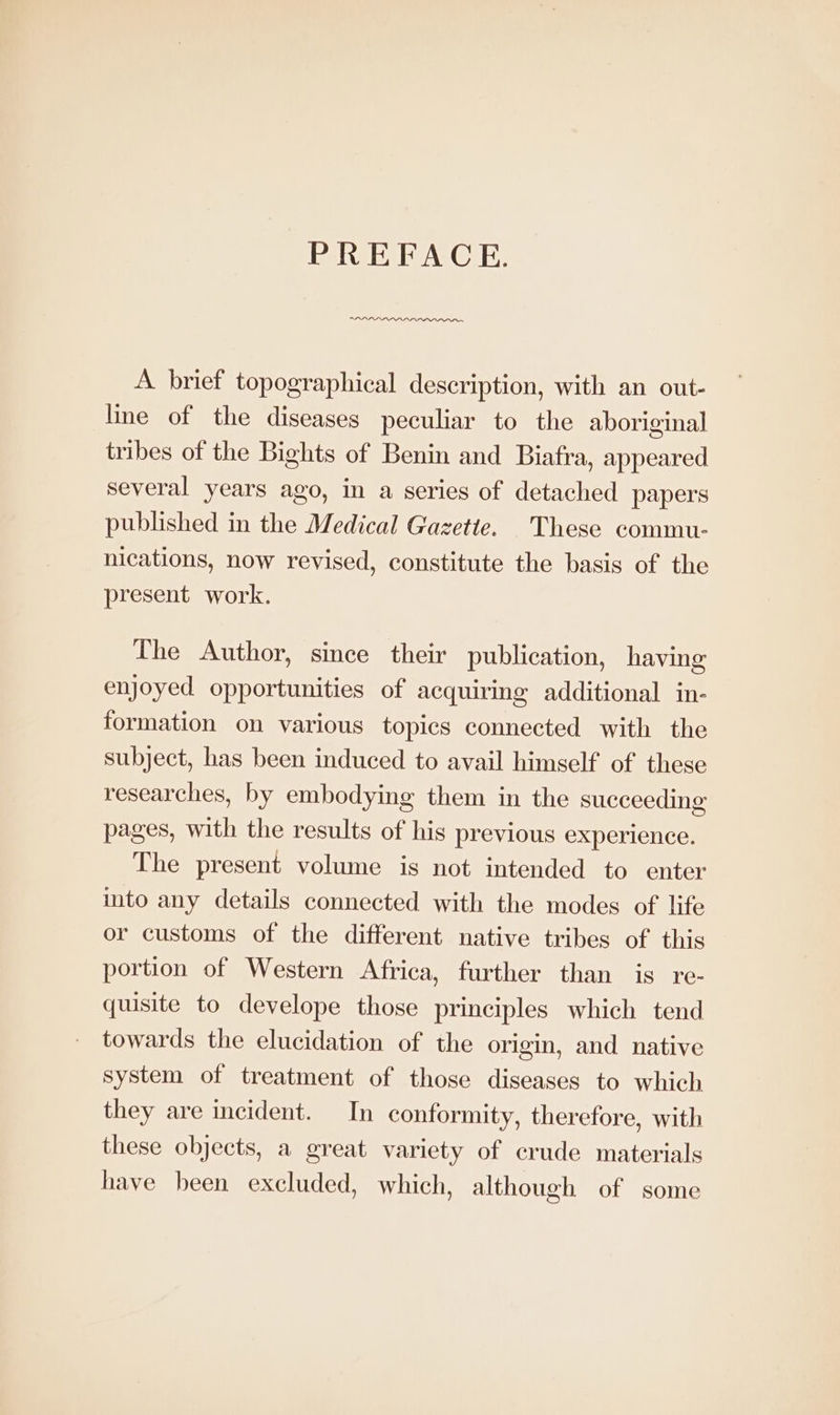 PREFACE. A brief topographical description, with an out- line of the diseases peculiar to the aboriginal tribes of the Bights of Benin and Biafra, appeared several years ago, in a series of detached papers published in the Medical Gazette. These commu- nications, now revised, constitute the basis of the present work. The Author, since their publication, having enjoyed opportunities of acquiring additional in- formation on various topics connected with the subject, has been induced to avail himself of these researches, by embodying them in the succeeding pages, with the results of his previous experience. The present volume is not intended to enter into any details connected with the modes of life or customs of the different native tribes of this portion of Western Africa, further than is re- quisite to develope those principles which tend towards the elucidation of the origin, and native system of treatment of those diseases to which they are incident. In conformity, therefore, with these objects, a great variety of crude materials have been excluded, which, although of some