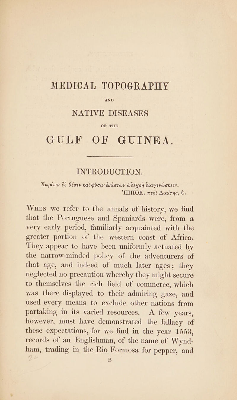 MEDICAL TOPOGRAPHY AND NATIVE DISEASES OF THE GULF OF GUINEA. INTRODUCTION. Xwpéwy € Oéor kal pvow Exdorwy wWoexpr SLarytvwoKeLy. ‘TMIMIOK. epi Acairne, 6. WueEn we refer to the annals of history, we find that the Portuguese and Spaniards were, from a very early period, familiarly acquainted with the greater portion of the western coast of Africa, They appear to have been uniformly actuated by the narrow-minded policy of the adventurers of that age, and indeed of much later ages; they neglected no precaution whereby they might secure to themselves the rich field of commerce, which was there displayed to their admiring gaze, and used every means to exclude other nations from partaking im its varied resources. A few years, however, must have demonstrated the fallacy of these expectations, for we find in the year 1553, records of an Englishman, of the name of Wynd- ham, trading in the Rio Formosa for pepper, and B