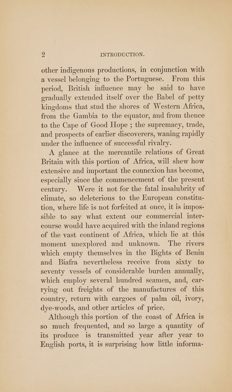 other indigenous productions, in conjunction with a vessel belonging to the Portuguese. [rom this period, British influence may be said to have gradually extended itself over the Babel of petty kingdoms that stud the shores of Western Africa, from the Gambia to the equator, and from thence to the Cape of Good Hope ; the supremacy, trade, and prospects of earlier discoverers, waning rapidly under the influence of successful rivalry. A glance at the mercantile relations of Great Britain with this portion of Africa, will shew how extensive and important the connexion has become, especially since the commencement of the present century. Were it not for the fatal insalubrity of climate, so deleterious to the European constitu- tion, where life is not forfeited at once, it 1s impos- sible to say what extent our commercial inter- course would have acquired with the inland regions of the vast continent of Africa, which le at this moment unexplored and unknown. The rivers which empty themselves in the Bights of Benin and Biafra nevertheless receive from sixty to seventy vessels of considerable burden annually, which employ several hundred seamen, and, car- rying out freights of the manufactures of this country, return with cargoes of palm oil, ivory, dye-woods, and other articles of price. Although this portion of the coast of Africa is so much frequented, and so large a quantity of its produce is transmitted year after year to English ports, it is surprising how little informa-