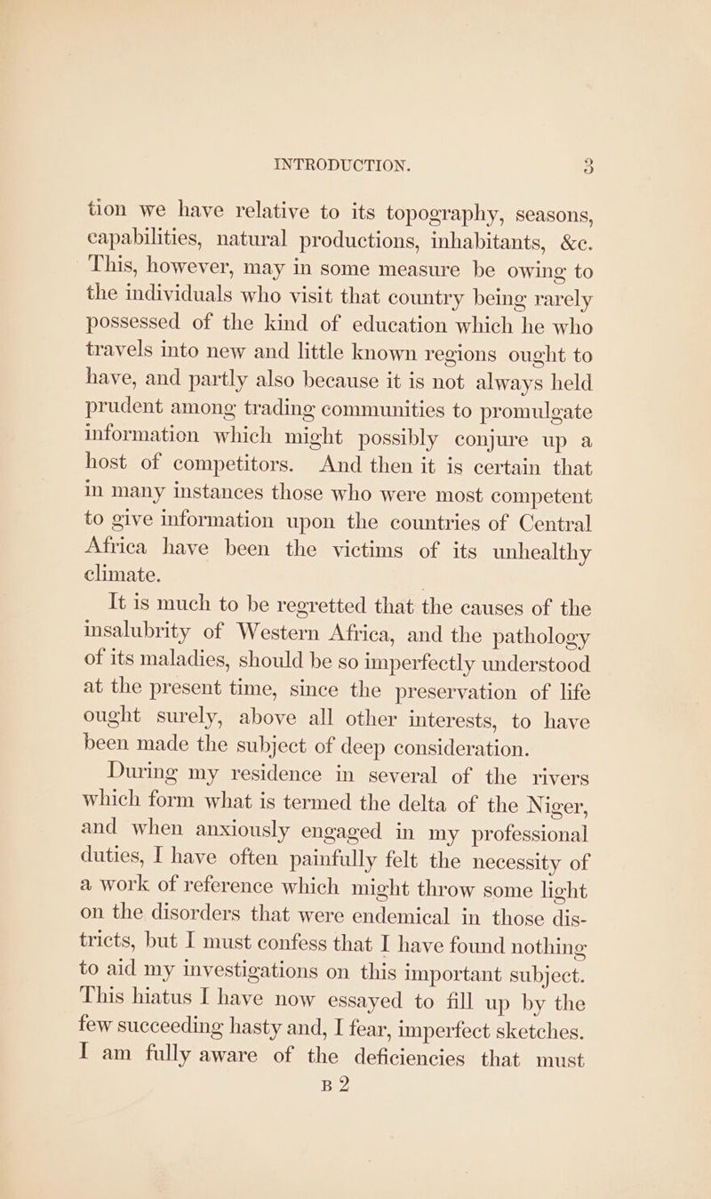 tion we have relative to its topography, seasons, capabilities, natural productions, inhabitants, &c. This, however, may in some measure be owing to the individuals who visit that country being rarely possessed of the kind of education which he who travels into new and little known regions ought to have, and partly also because it is not always held prudent among trading communities to promulgate information which might possibly conjure up a host of competitors. And then it is certain that in many instances those who were most competent to give information upon the countries of Central Africa have been the victims of its unhealthy climate. } It is much to be regretted that the causes of the insalubrity of Western Africa, and the pathology of its maladies, should be so imperfectly understood at the present time, since the preservation of life ought surely, above all other interests, to have been made the subject of deep consideration. During my residence in several of the rivers which form what is termed the delta of the N iger, and when anxiously engaged in my professional duties, I have often painfully felt the necessity of a work of reference which might throw some light on the disorders that were endemical in those dis- tricts, but I must confess that I have found nothing to aid my investigations on this important subject. This hiatus I have now essayed to fill up by the few succeeding hasty and, I fear, imperfect sketches. I am fully aware of the deficiencies that must B2